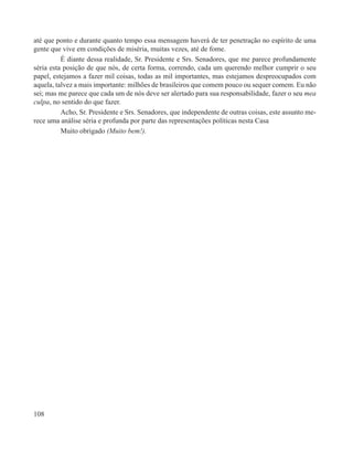 até que ponto e durante quanto tempo essa mensagem haverá de ter penetração no espírito de uma
gente que vive em condições de miséria, muitas vezes, até de fome.
          É diante dessa realidade, Sr. Presidente e Srs. Senadores, que me parece profundamente
séria esta posição de que nós, de certa forma, correndo, cada um querendo melhor cumprir o seu
papel, estejamos a fazer mil coisas, todas as mil importantes, mas estejamos despreocupados com
aquela, talvez a mais importante: milhões de brasileiros que comem pouco ou sequer comem. Eu não
sei; mas me parece que cada um de nós deve ser alertado para sua responsabilidade, fazer o seu mea
culpa, no sentido do que fazer.
          Acho, Sr. Presidente e Srs. Senadores, que independente de outras coisas, este assunto me-
rece uma análise séria e profunda por parte das representações políticas nesta Casa
          Muito obrigado (Muito bem!).




108
 