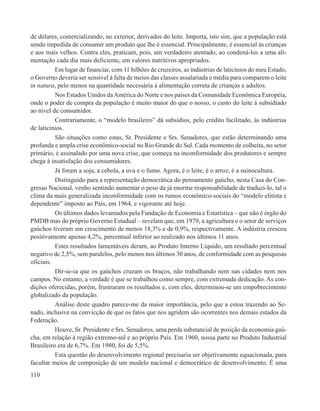 de dólares, comercializando, no exterior, derivados do leite. Importa, isto sim, que a população está
sendo impedida de consumir um produto que lhe é essencial. Principalmente, é essencial às crianças
e aos mais velhos. Contra eles, praticam, pois, um verdadeiro atentado, ao condená-los a uma ali-
mentação cada dia mais deficiente, em valores nutritivos apropriados.
          Em lugar de financiar, com 11 bilhões de cruzeiros, as indústrias de laticínios do meu Estado,
o Governo deveria ser sensível à falta de meios das classes assalariada e média para comparem o leite
in natura, pelo menos na quantidade necessária à alimentação correta de crianças e adultos.
          Nos Estados Unidos da América do Norte e nos países da Comunidade Econômica Européia,
onde o poder de compra da população é muito maior do que o nosso, o custo do leite á subsidiado
ao nível de consumidor.
          Contrariamente, o “modelo brasileiro” dá subsídios, pelo crédito facilitado, às indústrias
de laticínios.
          São situações como estas, Sr. Presidente e Srs. Senadores, que estão determinando uma
profunda e ampla crise econômico-social no Rio Grande do Sul. Cada momento de colheita, no setor
primário, é assinalado por uma nova crise, que começa na inconformidade dos produtores e sempre
chega à insatisfação dos consumidores.
          Já foram a soja, a cebola, a uva e o fumo. Agora, é o leite, é o arroz, é a suinocultura.
          Distinguido para a representação democrática do pensamento gaúcho, nesta Casa do Con-
gresso Nacional, venho sentindo aumentar o peso da já enorme responsabilidade de traduzi-lo, tal o
clima da mais generalizada inconformidade com os rumos econômico-sociais do “modelo elitista e
dependente” imposto ao País, em 1964, e vigorante até hoje.
          Os últimos dados levantados pela Fundação de Economia e Estatística – que não é órgão do
PMDB mas do próprio Governo Estadual – revelam que, em 1979, a agricultura e o setor de serviços
gaúchos tiveram um crescimento de menos 18,3% e de 0,9%, respectivamente. A indústria cresceu
positivamente apenas 4,2%, percentual inferior ao realizado nos últimos 11 anos.
          Estes resultados lamentáveis deram, ao Produto Interno Líquido, um resultado percentual
negativo de 2,5%, sem paralelos, pelo menos nos últimos 30 anos, de conformidade com as pesquisas
oficiais.
          Dir-se-ia que os gaúchos cruzam os braços, não trabalhando nem nas cidades nem nos
campos. No entanto, a verdade é que se trabalhou como sempre, com extremada dedicação. As con-
dições oferecidas, porém, frustraram os resultados e, com eles, determinou-se um empobrecimento
globalizado da população.
          Análise deste quadro parece-me da maior importância, pelo que a estou trazendo ao Se-
nado, inclusive na convicção de que os fatos que nos agridem são ocorrentes nos demais estados da
Federação.
          Houve, Sr. Presidente e Srs. Senadores, uma perda substancial de posição da economia gaú-
cha, em relação à região extremo-sul e ao próprio País. Em 1960, nossa parte no Produto Industrial
Brasileiro era de 6,7%. Em 1980, foi de 5,5%.
          Esta questão do desenvolvimento regional precisaria ser objetivamente equacionada, para
facultar meios de composição de um modelo nacional e democrático de desenvolvimento. É uma
110
 