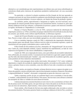 alternativa a ser considerada que não experimentamos nos últimos anos, por nossa subordinação ao
centralismo ditado pelos interesses do capitalismo predatório multinacional e de seus associados
internos.
          No particular, a criticável evolução econômica do Rio Grande do Sul tem ignorado as
vantagens nacionais de suas forças produtivas ganharem uma distribuição regional adequada, com a
maximização de potencialidades e recursos espaciais, em função das formas de produção vigentes.
          Ao contrário, porém, especializaram e integraram as regiões, em nível nacional, sem a
preocupação de estarem gerando formas negativas de colonialismo interno. Acentuou-se, pelo capi-
talismo subdesenvolvido que sofremos, o predomínio de pessoas e grupos com interesses estranhos
às regiões, facilitando-se a dependência e a colonização.
          Durante a I Guerra Mundial e a crise de 1930, o processo industrial de substituição das
importações acelerou-se. O País consolidou um parque industrial bem diversificado na área dos bens
de consumo, que atendia, muito embora superficialmente, as diferenças regionais.
          A partir da II Guerra Mundial, esse processo mudou de rumo, para alcançar as indústrias de
base. Passou a exigir, então, por suas necessidades agregativas, um centro comum de localização.
          Com os caminhos impostos a partir de 1964, a substituição das importações diminuiu de
ritmo durante quase uma década. Houve reflexos terríveis sobre as economias regionais, a partir da
transferência de seus grupos controladores para o centro do País.
          O Rio Grande do Sul condenou essa fase, chamando-a de “desgauchização” de sua econo-
mia. Contra ela, como deputado estadual, à época, manifestei-me repetidamente, ao lado de vozes
expressivas do legislativo e das classes trabalhadoras e empresariais.
          A partir de 1968, nova imposição de rumos, com a prevalência de um modelo industrial de
bens sofisticados, de consumo restrito. A economia de meu Estado teve agravado o papel secundário
que lhe tinha sido determinado pelo “modelo”, seja como fornecedora de excedentes agrícolas, seja
como produtora de bens industriais intermediários.
          Poderia, nesta passagem desta minha intervenção, feita perante V. Exas como verdadeiro
depoimento a respeito da escalada do empobrecimento gaúcho, enveredar na crítica pela crítica, tão
claros e gritantes foram os erros cometidos, como tão inflexível tem sido a insistência em multipli-
cá-los.
          Prefiro, porém, em respeito ao Senado, reclamar diretrizes novas e capazes de ajudar os es-
forços dos gaúchos, mesmo sofrendo todo o tipo de discriminação econômico-financeira. Reconheço
a impenetrabilidade do “modelo”, alicerçada e compactada na gama dos interesses a que serve.
          Tenho a esperança, porém, de que, no confronto lógico com os resultados à vista de todos,
o “modelo” venha perdendo seu tom divinatório. Pelo menos, não tem mais como afirmar-se detentor
do monopólio de todas as verdades do nosso desenvolvimento.
          A democratização da economia brasileira só será viável se nós a assentarmos em bases sóli-
das de justiça social. Em linhas gerais, isto quer dizer que o lucro não pode ser um fim em si mesmo,
mas um meio de realizarmos, objetivamente, o bem comum reclamado pela Nação.
          Neste sentido, o Rio Grande do Sul tem uma ampla colaboração a dar, em todos os setores
da economia brasileira. Precisamos penetrar fundo no arcabouço subdesenvolvido do País, econômica
                                                                                                 111
 