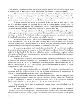 e espacialmente. E precisamos, ainda, urgentemente, integrar, ao processo de desenvolvimento, todas
as parcelas ativas da população. Só assim ampliaremos, globalmente, os resultados sociais.
           Até aqui, a concentração da economia brasileira, no Centro do País, não é senão a outra face
do injusto processo de concentração pessoal e grupal das rendas e da riqueza produzidas pelo trabalho
de todos os brasileiros. A interiorização da economia, com opção pelo atendimento do consumo de
massa, seria um primeiro movimento no sentido da sua democratização.
           É preciso considerar, em termos de Rio Grande do Sul, que antes do atual “modelo”, ape-
nas 10% do produto regional saía do estado sob as forma de exportações para o próprio País e os
mercados internacionais. Hoje em dia, sob a égide do “modelo”, mais de 40% da produção estadual
é exportada. O setor primário responde por mais de 60% destas exportações.
           O desempenho regional, no setor da indústria, no contexto do “modelo”, passou de transfor-
mador de produtos primários ao campo das indústrias dinâmicas, a fornecedor de bens intermediários
à produção do Centro do País. Foi mais um laço de dependência externa que se impôs à economia
do meu Estado, diminuindo-se, sobremaneira, suas relações internas.
           Segundo o Banco Central, a abertura da economia gaúcha para o exterior, que em 1960 era
de 3%, foi de 44% em 1979 e de 50% em 1980. Passamos, pois, a somar às nossas fortes oscilações
climáticas, dependências das políticas federais de preços, retenções, contingenciamentos, confiscos,
flutuações do mercado internacional e do próprio ciclo industrial centralizado.
           O desgaste é, logicamente, muito grande. É mesmo impeditivo do exercício, pela sociedade,
de um controle interno capaz de assegurar, ao desenvolvimento, seus fins sociais. A Federação das
Indústrias do Rio Grande do Sul, dias atrás, solidarizou-se com a posição de sua congênere paulista,
cujo presidente foi ao Planalto acusar os aumentos salariais dos que ganham até três salários mínimos,
de realimentadores da inflação.
           Na Conjuntura Econômica, edição de maio último, está a contradita ao espírito anti-social
de afirmação: um ensaio do economista José Cláudio Ferreira da Silva, do IPEA, mostrou que, para
uma inflação oficial de 110,2%, os rendimentos desses trabalhadores variaram apenas 101,6% no
período. Uma defasagem de 8,6%. Como acusar os salários de alimentadores da inflação se, sequer,
acompanharam o ritmo inflacionário?
           Depois, pelo mesmo estudo, verifica-se a celeridade de repasse dos custos industriais para
o preço de venda dos produtos. Assim, mesmo que recebesse um percentual de reajuste acima da
inflação, os assalariados não manteriam estável seu poder de compra.
           No Rio Grande do Sul, mais ainda. Mecanismos inusitados estão sendo utilizados para burlar
a lei e evitar a aplicação pura e simples dos reajustes semestrais. De outra forma, como se explicará
que, dos 93 mil operários da indústria de alimentação, no meu Estado, 57,33% continuem recebendo
até um salário mínimo; 84,91%, até dois; e 92,57%, até três salários mínimos?
           Os tecnocratas, porém, usam a renda familiar para dar ênfase à insensibilidade social do
capitalismo de seus sonhos.
           Em maio último, a Comissão Técnica Permanente de Direitos Humanos da Assembléia
Legislativa gaúcha realizou uma pesquisa, enfocando essa tão decantada renda familiar. Coordenada
pelo economista Élio Falcão Vieira, a pesquisa em referência tomou seu universo nas vilas da grande
112
 
