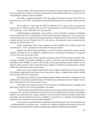 Historicamente, o Rio Grande do Sul era o primeiro estado da região Sul. Esta posição, po-
rém, ele perdeu para o Paraná. Começamos pela perda de potencialidade financeira e, assim, tivemos
comprometido o poder de decisão estadual.
          Em 1964, os gaúchos detinham 5,44% dos depósitos bancários do País. Em 1979, este
percentual estava em 3,88%. Nossa perda de potencialidade financeira foi, portanto, de praticamente
30%.
          Nossa renda per capita, que em 1975 era ainda de 4,7%, assim evoluiu, em termos de
crescimento: em 1976, caiu para 3,27%; em 1977, caiu para 0,05%; em 1978, subiu para 0,85%; em
1979, caiu para –1,24%, indo abaixo de zero, portanto.
          Verdadeiramente constrangido, como gaúcho, revelo ao Senado os números do Produto
Interno Líquido em 1979: na Agricultura, tivemos o índice altamente negativo de –14,7%, que nem a
crise climática então ocorrente tem forças para justificar; na Indústria, nosso crescimento foi inferior
à media nacional no setor: ficamos em 6,1%; nos serviços, foi ainda pior: nosso crescimento está
retratado no percentual de 1,1%.
          Então, considerados estes valores, chegamos à triste realidade de um índice negativo de
crescimento de –1,4%, no primeiro ano de gestão do atual governador.
          Quando estes dados foram publicados, o Governo mandou recalculá-los. Nesta emenda,
contudo, a situação pouco se modificou. Afirmaram que o crescimento não chegou a ser negativo
(-1,4%). Fora, sim, de zero por cento.
          O que isto quis dizer? Que os gaúchos passaram o ano de 1979 de braços cruzados? Mas,
isto não é verdade! Os gaúchos trabalharam e muito. O Governo é que não soube administrar os
resultados do seu trabalho. E, assim, o Rio Grande do Sul segue perdendo posição relativa, a nível
regional como nacional. O fato é tanto mais grave, quando as estatísticas asseguram que os demais
estados da região Sul guardam suas posições.
          Ocorre que os governadores gaúchos têm aceito todas as diretrizes que lhes são ditadas.
Tem faltado coragem política de buscar, no povo que não os elegeu, o respaldo para a defesa vertical
dos interesses efetivos de nossa gente.
          Precisamos nós, políticos com a confiança popular, debater com todos os segmentos sociais
a definição de uma política regional de desenvolvimento para substituição do atual “modelo” econô-
mico, cujo fracasso só não vêem os piores cegos.
          O Professor de Economia, Francisco Carrion Júnior, em trabalho que tem em preparo para
publicação, escreveu, com muita propriedade, esta análise:
          “O Rio Grande do Sul pode definir-se hoje como uma típica região periférica de uma econo-
mia maior, cujos laços de vinculação externa são mais fortes e intensos do que os laços articuladores
internos. Em outras palavras, a região assenta-se em um modelo de desenvolvimento cujas forças
centrífugas são mais intensas do que as centrípetas. Logicamente, as condições de desagregação
atuam bem mais fortemente do que o poder agregador.”
          Acrescentaria, à correta análise do respeitado editorialista gaúcho, que, nestes últimos anos
– na última década ou um pouco mais – acentuou-se a tendência à polarização externa, por meio do
crescimento desproporcional e negativo da importância dada às indústrias intermediárias.
                                                                                                    117
 