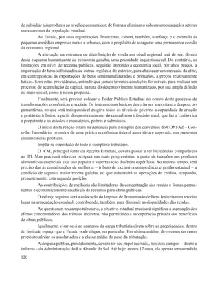 de subsidiar tais produtos ao nível de consumidor, de forma a eliminar o subconsumo daqueles setores
mais carentes da população estadual.
          Ao Estado, por suas organizações financeiras, caberá, também, o reforço e o estímulo às
pequenas e médias empresas rurais e urbanas, com o propósito de assegurar uma permanente coesão
da economia regional.
          A alteração na estrutura de distribuição de renda em nível regional terá de ser, dentro
deste esquema humanizante da economia gaúcha, uma prioridade inquestionável. Do contrário, as
limitações em nível de receitas públicas, seguirão impondo à economia local, por altos preços, a
importação de bens sofisticados de outras regiões e do exterior, para abastecer um mercado da elite,
em contraposição às exportações de bens semimanufaturados e primários, a preços relativamente
baixos. Sem estas providências, entendo que jamais teremos condições favoráveis para realizar um
processo de acumulação de capital, na rota do desenvolvimento humanizado, por sua ampla difusão
no meio social, como é nossa proposta.
          Finalmente, será preciso colocar o Poder Público Estadual no centro deste processo de
transformações econômicas e sociais. Os instrumentos básicos deverão ser a receita e a despesa or-
çamentárias, no que será indispensável exigir a todos os níveis de governo a capacidade de criação
e gestão de tributos, a partir do questionamento do centralismo tributário atual, que faz a União rica
e prepotente e os estados e municípios, pobres e submissos.
          O início desta reação estará na denúncia pura e simples dos convênios do CONFAZ – Con-
selho Fazendário, oriundos de uma prática econômica federal autoritária e superada, nas presentes
circunstâncias políticas.
          Impõe-se o reestudo de todo o complexo tributário.
          O ICM, principal fonte da Receita Estadual, deverá passar a ter incidências comparáveis
ao IPI. Mas precisará oferecer perspectivas mais progressistas, a partir de isenções aos produtos
alimentícios essenciais e de uso popular e supertaxação dos bens supérfluos. Ao mesmo tempo, será
preciso dar às contribuições de melhoria – tributo de exclusiva competência e gestão estadual – a
condição de segunda maior receita gaúcha, no que substituirá as operações de crédito, ocupando,
presentemente, esta segunda posição.
          As contribuições de melhoria são limitadoras da concentração das rendas e fontes perma-
nentes e economicamente saudáveis de recursos para obras públicas.
          O esforço seguinte será a colocação do Imposto de Transmissão de Bens Imóveis num terceiro
lugar na arrecadação estadual, contribuindo, também, para diminuir as disparidades das rendas.
          Ao questionar, no campo tributário, o objetivo estadual precisará significar a atenuação dos
efeitos concentradores dos tributos indiretos, não permitindo a incorporação privada dos benefícios
de obras públicas.
          Igualmente, visar-se-á ao aumento da carga tributária direta sobre as propriedades, dentro
do limitado espaço que o Estado pode dispor, no particular. Em última análise, deveremos ter como
propósito aliviar os assalariados e a classe média do peso da tributação.
          A despesa pública, paralelamente, deverá ter seu papel recriado, nos dois campos – direto e
indireto – da Administração do Rio Grande do Sul. Até hoje, nestes 17 anos, ela apenas tem atendido
120
 