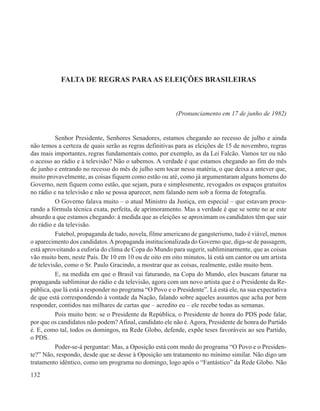FALTA DE REGRAS PARA AS ELEIÇÕES BRASILEIRAS



                                                         (Pronunciamento em 17 de junho de 1982)


          Senhor Presidente, Senhores Senadores, estamos chegando ao recesso de julho e ainda
não temos a certeza de quais serão as regras definitivas para as eleições de 15 de novembro, regras
das mais importantes, regras fundamentais como, por exemplo, as da Lei Falcão. Vamos ter ou não
o acesso ao rádio e à televisão? Não o sabemos. A verdade é que estamos chegando ao fim do mês
de junho e entrando no recesso do mês de julho sem tocar nessa matéria, o que deixa a antever que,
muito provavelmente, as coisas fiquem como estão ou até, como já argumentaram alguns homens do
Governo, nem fiquem como estão, que sejam, pura e simplesmente, revogados os espaços gratuitos
no rádio e na televisão e não se possa aparecer, nem falando nem sob a forma de fotografia.
          O Governo falava muito – o atual Ministro da Justiça, em especial – que estavam procu-
rando a fórmula técnica exata, perfeita, de aprimoramento. Mas a verdade é que se sente no ar este
absurdo a que estamos chegando: à medida que as eleições se aproximam os candidatos têm que sair
do rádio e da televisão.
          Futebol, propaganda de tudo, novela, filme americano de gangsterismo, tudo é viável, menos
o aparecimento dos candidatos. A propaganda institucionalizada do Governo que, diga-se de passagem,
está aproveitando a euforia do clima de Copa do Mundo para sugerir, subliminarmente, que as coisas
vão muito bem, neste País. De 10 em 10 ou de oito em oito minutos, lá está um cantor ou um artista
de televisão, como o Sr. Paulo Gracindo, a mostrar que as coisas, realmente, estão muito bem.
          E, na medida em que o Brasil vai faturando, na Copa do Mundo, eles buscam faturar na
propaganda subliminar do rádio e da televisão, agora com um novo artista que é o Presidente da Re-
pública, que lá está a responder no programa “O Povo e o Presidente”. Lá está ele, na sua expectativa
de que está correspondendo à vontade da Nação, falando sobre aqueles assuntos que acha por bem
responder, contidos nas milhares de cartas que – acredito eu – ele recebe todas as semanas.
          Pois muito bem: se o Presidente da República, o Presidente de honra do PDS pode falar,
por que os candidatos não podem? Afinal, candidato ele não é. Agora, Presidente de honra do Partido
é. E, como tal, todos os domingos, na Rede Globo, defende, expõe teses favoráveis ao seu Partido,
o PDS.
          Poder-se-á perguntar: Mas, a Oposição está com medo do programa “O Povo e o Presiden-
te?” Não, respondo, desde que se desse à Oposição um tratamento no mínimo similar. Não digo um
tratamento idêntico, como um programa no domingo, logo após o “Fantástico” da Rede Globo. Não
132
 