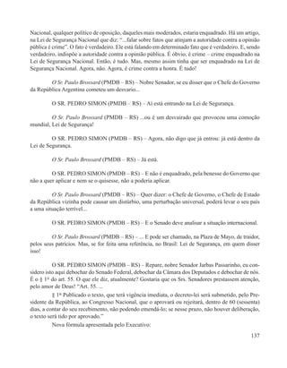Nacional, qualquer político de oposição, daqueles mais moderados, estaria enquadrado. Há um artigo,
na Lei de Segurança Nacional que diz: “...falar sobre fatos que atinjam a autoridade contra a opinião
pública é crime”. O fato é verdadeiro. Ele está falando em determinado fato que é verdadeiro. E, sendo
verdadeiro, indispõe a autoridade contra a opinião pública. É óbvio, é crime – crime enquadrado na
Lei de Segurança Nacional. Então, é tudo. Mas, mesmo assim tinha que ser enquadrado na Lei de
Segurança Nacional. Agora, não. Agora, é crime contra a honra. É tudo!

        O Sr. Paulo Brossard (PMDB – RS) – Nobre Senador, se eu disser que o Chefe do Governo
da República Argentina cometeu um desvario...

         O SR. PEDRO SIMON (PMDB – RS) – Aí está entrando na Lei de Segurança.

         O Sr. Paulo Brossard (PMDB – RS) ...ou é um desvairado que provocou uma comoção
mundial, Lei de Segurança!

         O SR. PEDRO SIMON (PMDB – RS) – Agora, não digo que já entrou: já está dentro da
Lei de Segurança.

         O Sr. Paulo Brossard (PMDB – RS) – Já está.

         O SR. PEDRO SIMON (PMDB – RS) – E não é enquadrado, pela benesse do Governo que
não a quer aplicar e nem se o quisesse, não a poderia aplicar.

         O Sr. Paulo Brossard (PMDB – RS) – Quer dizer: o Chefe de Governo, o Chefe de Estado
da República vizinha pode causar um distúrbio, uma perturbação universal, poderá levar o seu país
a uma situação terrível...

         O SR. PEDRO SIMON (PMDB – RS) – E o Senado deve analisar a situação internacional.

         O Sr. Paulo Brossard (PMDB – RS) – ... E pode ser chamado, na Plaza de Mayo, de traidor,
pelos seus patrícios. Mas, se for feita uma referência, no Brasil: Lei de Segurança, em quem disser
isso!

          O SR. PEDRO SIMON (PMDB – RS) – Repare, nobre Senador Jarbas Passarinho, eu con-
sidero isto aqui debochar do Senado Federal, debochar da Câmara dos Deputados e debochar de nós.
É o § 1° do art. 55. O que ele diz, atualmente? Gostaria que os Srs. Senadores prestassem atenção,
pelo amor de Deus! “Art. 55. ...
          § 1° Publicado o texto, que terá vigência imediata, o decreto-lei será submetido, pelo Pre-
sidente da República, ao Congresso Nacional, que o aprovará ou rejeitará, dentro de 60 (sessenta)
dias, a contar do seu recebimento, não podendo emendá-lo; se nesse prazo, não houver deliberação,
o texto será tido por aprovado.”
          Nova fórmula apresentada pelo Executivo:
                                                                                                  137
 