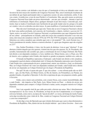 Acho correto e até defendo a tese de que a Constituição só deva ser alterada como voto
favorável de dois terços dos membros do Congresso Nacional. Mas, uma Constituição resultante de
um debate de que hajam participado todos os segmentos sociais: de uma constituinte, enfim. E não
vou a tanto. A minha tese, a tese do meu Partido é a Constituinte. Mas, que pelo menos ao próximo
Congresso Nacional fosse dado um prazo determinado – um ano, por exemplo – durante o qual ele
reformaria a Constituição. Depois disso, qualquer alteração só por dois terços. Concordo que, real-
mente, hoje se muda a Constituição mais facilmente do que pode mudar uma lei, porque a lei pode
ser vetada e veto só se derruba com dois terços. Já, para modificar a Constituição basta ter maioria.
           Mas não esta Constituição que aqui está. Vamos dar ao novo Congresso Nacional o direito
de fazer uma análise profunda, real concreta, da Constituição e, depois, instituir o quorum de 2/3.
Agora, nesta e na outra Casa do Congresso Nacional, os parlamentares que aqui chegarem haverão
de nos cobrar – principalmente no Senado, onde dois terços dos senadores buscarão o seu voto nas
urnas, dois terços dos senadores virão de 1978 e de 1974. De 1978? Eu pergunto: com que autoridade
falaremos aos outros senadores que entrarão aqui com o voto popular? “Ah, vocês fizeram isso, é?
Vocês emendaram de montão, bastava a maioria absoluta. E, agora que chegamos aqui são exigidos
os 2/3?”
           Ora, Senhor Presidente, é claro, isto faz parte da abertura. Leia-se aqui “abertura”. É que
abertura é dentro daquilo que eles querem, é dentro das leis que eles querem. Eu, Sr. Presidente, não
acredito, honestamente não acredito que, para a constituição do novo Colégio Eleitoral, São Paulo
terá direito a seis deputados estaduais e o Acre, também seis. Minas Gerais, seis e o Piauí, seis. Rio
de Janeiro, seis e qualquer outro Estado, não importa se grande ou pequeno, também seis, cada um.
           O Senado da República representa a Federação: cada Estado tem direito a três senadores,
consagração à qual nós damos solidariedade total. A Câmara dos Deputados representa o povo brasileiro.
Cada Estado tem a representação do povo, proporcional, ontem, aos eleitores e, hoje, ao eleitorado.
Mas, no Colégio Eleitoral vão votar seis deputados estaduais por Estado, cada Estado terá o direito
de enviar seis deputados ao Colégio Eleitoral que irá eleger o Presidente da República.
           Por quê? Só não vê quem não quer. É que eles acham – e esta reforma pode não ser defi-
nitiva – que, em São Paulo, em Minas Gerais, no Rio de Janeiro, em Pernambuco, no Paraná, nos
grandes Estados, irá ganhar a Oposição. E eles têm a esperança de que, nos pequenos estados, ganhe
o Governo.
           Então, com a maior sem-cerimônia, com a maior frieza, com a maior insensibilidade, dão
a cada Estado – não importa se São Paulo, Acre, Minas Gerais ou Piauí – o direito de enviar seis
deputados estaduais para compor o Colégio Eleitoral e tentar, assim, assegurar maioria no Colégio
Eleitoral.
           Isto é um segundo sinal de que estão prevendo a derrota nas urnas. Mas é absolutamente
incompreensível. Se isso viesse, Sr. Presidente, no bojo de um Ato Complementar, se o Congresso
estivesse fechado, como esteve, na época do “pacote de abril”, se viesse, da Granja do riacho Fundo,
seria algo reconhecido como vindo de lá. Mas, votado no Congresso Nacional um Colégio Eleitoral
e com essa composição!?
           Já não digo a tese da Oposição que quer eleição direta para que o povo eleja diretamente o
Presidente da República. Mas, dentro da tese da eleição indireta – que é desse Governo – fazer com
                                                                                                  139
 