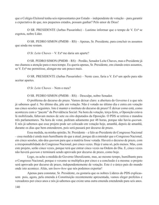 que o Colégio Eleitoral tenha seis representantes por Estado – independente de votação – para garantir
a expectativa de que, nos pequenos estados, possam ganhar? Pelo amor de Deus!

         O SR. PRESIDENTE (Jarbas Passarinho) – Lastimo informar que o tempo de V. Exª se
esgotou, nobre Líder.

         O SR. PEDRO SIMON (PMDB – RS) – Apenas, Sr. Presidente, para concluir os assuntos
que ainda me restam.

         O Sr. Leite Chaves – V. Exª me daria um aparte?

          O SR. PEDRO SIMON (PMDB – RS) – Perdão, Senador Leite Chaves, mas o Presidente já
me chamou a atenção para o meu tempo. Eu queria apenas, Sr. Presidente, em citando estes assuntos,
se V. Exª me permitisse, alongar-me um pouco mais.

          O SR. PRESIDENTE (Jarbas Passarinho) – Neste caso, faria a V. Exª um apelo para não
aceitar apartes.

         O Sr. Leite Chaves – Nem o meu?

          O SR. PEDRO SIMON (PMDB – RS) – Desculpe, nobre Senador.
          O problema do decurso do prazo. Vamos deixar claro: a abertura do Governo é a que nós
já sabemos qual é. No último dia, põe em votação. Não é votado no último dia e entra em votação
nas cinco sessões seguintes. Isto é manter o instituto do decurso de prazo! É deixar como está, como
aconteceu com o “pacote” da Previdência Social: Na hora da votação, terça-feira, a Oposição estava
lá mobilizada, faltavam menos de sete ou oito deputados da Oposição. O PDS se retirou e mandou
três parlamentares. Na hora de votar, pediram adiamento por 48 horas, porque não havia quorum.
E nós já sabemos que esse projeto pode ser colocado em votação hoje, amanhã, depois de amanhã,
durante os dias que bem entenderem, pois será passará por decurso de prazo.
          Essa medida, na minha opinião, Sr. Presidente – e falo ao Presidente do Congresso Nacional
– essa medida é ainda mais humilhante do que a atual, porque dá a entender que o Congresso Nacional,
em cinco sessões, não deu quorum para que a matéria fosse votada. Haverá o decurso de prazo, com
a irresponsabilidade do Congresso Nacional, por cinco vezes. Hoje é uma só, pelo menos. Mas, com
este projeto, serão cinco vezes, porque terá que entrar cinco vezes na Ordem do Dia. E, cinco vezes
não haverá quorum e terminará sendo aprovado por decurso de prazo, como hoje.
          Logo, eu acho a medida do Governo liberalizante, mas, ao mesmo tempo, humilhante para
o Congresso Nacional, porque o vexame se multiplica por cinco e a conclusão é a mesma: o projeto
será aprovado por decurso de prazo, independentemente de votação. Este é o único país do mundo
onde isto acontece. Aliás, um know-how que nós podemos exportar!
          Apenas para constatar, Sr. Presidente, eu gostaria que os nobres Líderes do PDS explicas-
sem pois, agora, pela emenda à Constituição recentemente apresentada, vamos eleger prefeitos e
vereadores por cinco anos e nós já sabemos que existe uma outra emenda estendendo para seis anos.
140
 