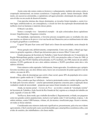 Assim como não somos contra os técnicos e o planejamento, também não somos contra a
cooperação internacional, em termos econômicos. Cooperação, porém. Jamais dominação. Desde
muito, em sucessivas arremetidas, o capitalismo selvagem pretende a dominação dos países subde-
senvolvidos ou em escala de desenvolvimento.
          Com parcelas internas das classes dominantes, as invasões foram tramadas e, assim tive-
ram lugar, estabelecendo-se, em conseqüência, o círculo de ferro da exploração desumanizada das
melhores reservas humanas e materiais desses países.
          O Brasil é um deles.
          Somos o exemplo vivo – lamentável exemplo – da ação colonizadora desse capitalismo
invasor. Empobrecemos. Chegamos à miséria.
          Na atualidade, espertamente, o Governo procura escapatória para os resultados dos atos
que ensejou, ao afastar-se do povo e viver sua lua-de-mel financeira com as multinacionais de todas
as origens geográficas e econômicas.
          E agora? Dá para ficar como está? Qual será o futuro da nacionalidade, nesta situação de
penúria?
          Nossa geração está, definitivamente, comprometida. Como será, então, o Brasil que lega-
remos às gerações seguintes, o Brasil que deixaremos para os nossos filhos? Como será?
          Estudo pesquisas da Secretaria do Trabalho e Ação Social elaborado em 14 municípios da
Região Metropolitana gaúcha, a partir do Censo de 1970, com projeções sobre o Censo de 1980: já
revelavam que, das 556.661 famílias ali localizadas, 6,23% recebiam, em 1980, menos de um salário
mínimo; 22,29% ganhavam de um a dois salários mínimos e 20,89% percebiam entre dois e três
salários mínimos.
          Estes números estão superados. Infelizmente, foram agravados. Já soubemos que o próprio
Governo reconhece que, nos dois últimos anos, houve um esvaziamento do poder aquisitivo real do
salário, em mais de 40%.
          Hoje, além do desemprego que corrói a base social, quase 40% da população ativa consi-
derada tem o ganho médio de 1,7 salário mínimo.
          Mas o estudo a que faço referência – inclusive protestando contra o caráter sigiloso que lhe
foi dado pelo Governo anterior – conclui apresentando propostas concretas para a superação desse
verdadeiro estado de necessidade – propostas que nunca foram tomadas em consideração.
          Ainda, no mesmo jornal – Correio do Povo – ao revelar o estudo de “circulação restrita”
da Secretaria de Trabalho e Ação Social do Rio Grande do Sul, registra-se a situação do trabalho em
geral, segundo o Censo de 1980.
          Verifica-se, deste modo, que o trabalho da mulher é, flagrantemente, aviltado, nos pequenos
como nos grandes centros populacionais, inclusive na Capital, onde 13 mil recebiam, à época, ¼ do
salário mínimo, contra 5.000 homens, vítimas, ali, da mesma e insuficiente paga. Ocorre o mesmo,
em todas as faixas salariais.
          Considerando estes números ainda mais significativos, presentemente, pela crise em evidente
agravamento, é fácil concluir pelo custo social desmedido que a atual política econômica cobra, com
avidez de usurário, dos trabalhadores e da classe média.
                                                                                                  145
 