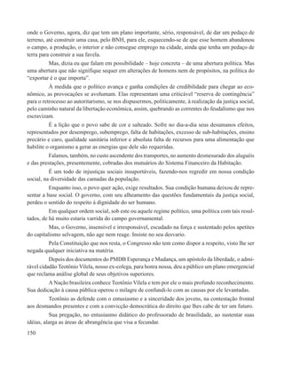 onde o Governo, agora, diz que tem um plano importante, sério, responsável, de dar um pedaço de
terreno, até construir uma casa, pelo BNH, para ele, esquecendo-se de que esse homem abandonou
o campo, a produção, o interior e não consegue emprego na cidade, ainda que tenha um pedaço de
terra para construir a sua favela.
         Mas, dizia eu que falam em possibilidade – hoje concreta – de uma abertura política. Mas
uma abertura que não signifique sequer em alterações de homens nem de propósitos, na política do
“exportar é o que importa”.
          À medida que o político avança e ganha condições de credibilidade para chegar ao eco-
nômico, as provocações se avolumam. Elas representam uma criticável “reserva de contingência”
para o retrocesso ao autoritarismo, se nos dispusermos, politicamente, à realização da justiça social,
pelo caminho natural da libertação econômica, assim, quebrando as correntes do feudalismo que nos
escravizam.
          É a lição que o povo sabe de cor e salteado. Sofre no dia-a-dia seus desumanos efeitos,
representados por desemprego, subemprego, falta de habitações, excesso de sub-habitações, ensino
precário e caro, qualidade sanitária inferior e absoluta falta de recursos para uma alimentação que
habilite o organismo a gerar as energias que dele são requeridas.
          Falamos, também, no custo ascendente dos transportes, no aumento desmesurado dos aluguéis
e das prestações, presentemente, cobradas dos mutuários do Sistema Financeiro da Habitação.
          É um todo de injustiças sociais insuportáveis, fazendo-nos regredir em nossa condição
social, na diversidade das camadas da população.
          Enquanto isso, o povo quer ação, exige resultados. Sua condição humana deixou de repre-
sentar a base social. O governo, com seu alheamento das questões fundamentais da justiça social,
perdeu o sentido do respeito à dignidade do ser humano.
          Em qualquer ordem social, sob este ou aquele regime político, uma política com tais resul-
tados, de há muito estaria varrida do campo governamental.
          Mas, o Governo, insensível e irresponsável, escudado na força e sustentado pelos apetites
do capitalismo selvagem, não age nem reage. Insiste no seu desvario.
        Pela Constituição que nos resta, o Congresso não tem como dispor a respeito, visto lhe ser
negada qualquer iniciativa na matéria.
          Depois dos documentos do PMDB Esperança e Mudança, um apóstolo da liberdade, o admi-
rável cidadão Teotônio Vilela, nosso ex-colega, para honra nossa, deu a público um plano emergencial
que reclama análise global de seus objetivos superiores.
         A Nação brasileira conhece Teotônio Vilela e tem por ele o mais profundo reconhecimento.
Sua dedicação à causa pública operou o milagre de confundi-lo com as causas por ele levantadas.
        Teotônio as defende com o entusiasmo e a sinceridade dos jovens, na contestação frontal
aos desmandos presentes e com a convicção democrática do direito que lhes cabe de ter um futuro.
           Sua pregação, no entusiasmo didático do professorado de brasilidade, ao sustentar suas
idéias, alarga as áreas de abrangência que visa a fecundar.
150
 