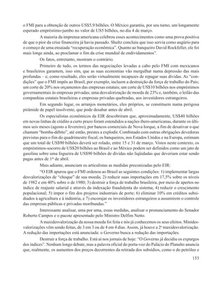 o FMI para a obtenção de outros US$5,9 bilhões. O México garantiu, por seu turno, um longamente
esperado empréstimo-jumbo no valor de US5 bilhões, no dia 4 de março.
          A maioria da imprensa americana celebrou esses acontecimentos como uma prova positiva
de que o pior da crise financeira já havia passado. Shultz concluiu que isso servia como augúrio para
o começo de uma ensaiada “recuperação econômica”. Quanto ao banqueiro David Rockfeller, ele foi
mais longe ainda, ao proclamar o fim da crise mundial de endividamentos”.
          Os fatos, entretanto, mostram o contrário.
          Primeiro de tudo, os termos das negociações levadas a cabo pelo FMI com mexicanos
e brasileiros garantem, isso sim, que as suas economias vão mergulhar numa depressão das mais
profundas – e, como resultado, eles serão virtualmente incapazes de repagar suas dívidas. As “con-
dições” que o FMI impôs ao Brasil, por exemplo, incluem a destruição da força de trabalho do País;
um corte de 20% nos orçamentos das empresas estatais; um corte de US$10 bilhões nos empréstimos
governamentais às empresas privadas; uma desvalorização de moeda de 23% e, também, o leilão das
companhias estatais brasileiras e empresas privadas quebradas, aos investidores estrangeiros.
          Em segundo lugar, os arranjos monetários, eles próprios, se constituem numa perigosa
pirâmide de papel insolvente, que pode desabar antes de abril.
          Os especialistas econômicos da EIR descobriram que, aproximadamente, US$40 bilhões
em novas linhas de crédito a curto prazo foram estendidos a nações ibero-americanas, durante os últi-
mos seis meses (agosto a fevereiro), por bancos comerciais de Nova Iorque, a fim de desativar o que
chamam “bomba-débito”, até então, prestes a explodir. Combinado com outras obrigações devedoras
previstas para o fim do quadrimestre fiscal, os banqueiros, nos Estados Unidos e na Europa, estimam
que um total de US$90 bilhões deverá ser rolado, entre 15 e 31 de março. Vistos neste contexto, os
empréstimos-socorro de US$20 bilhões ao Brasil e ao México podem ser definidos como um jato de
gasolina sobre uma fogueira de US$90 bilhões de dívidas não liqüidadas que deveriam estar sendo
pagas antes de 1° de abril.
          Mais adiante, anunciam os articulistas as medidas preconizadas pelo EIR:
          “O EIR apurou que o FMI ordenou ao Brasil as seguintes condições: 1) implementar largas
desvalorizações de “choque” de sua moeda; 2) reduzir suas importações em 17,5% sobre os níveis
de 1982 e em 40% sobre o de 1980; 3) destruir a força de trabalho brasileira, por meio de apertos no
índice de reajuste salarial e através da indexação fraudulenta do sistema; 4) reduzir o crescimento
populacional; 5) impor o fim dos projetos industriais de porte; 6) eliminar 10% em créditos subsi-
diados à agricultura e à indústria, e 7) encorajar os investidores estrangeiros a assumirem o controle
das empresas públicas e privadas moribundas.”
          Interessante analisar, uma por uma, essas medidas, analisar o pronunciamento do Senador
Roberto Campos e o pacote apresentado pelo Ministro Delfim Netto.
          A maxidesvalorização da nossa moeda foi feita e nós já conhecemos os seus efeitos. Minides-
valorizações vêm sendo feitas, de 3 em 3 ou de 4 em 4 dias. Assim, já houve a 2a maxidesvalorização.
A redução das importações está anunciada: o Governo busca a redução das importações.
          Destruir a força de trabalho. Está aí nos jornais de hoje: “O Governo já decidiu os expurgos
dos índices”. Nenhum longo debate, mas a palavra oficial do porta-voz do Palácio do Planalto anuncia
que, realmente, os aumentos dos preços decorrentes da retirada dos subsídios, como o do petróleo e
                                                                                                  153
 