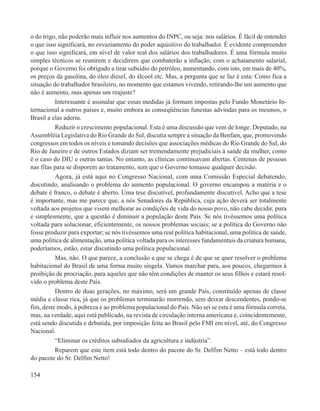o do trigo, não poderão mais influir nos aumentos do INPC, ou seja: nos salários. É fácil de entender
o que isso significará, no esvaziamento do poder aquisitivo do trabalhador. É evidente compreender
o que isso significará, em nível de valor real dos salários dos trabalhadores. É uma fórmula muito
simples técnicos se reunirem e decidirem que combaterão a inflação, com o achatamento salarial,
porque o Governo foi obrigado a tirar subsídio do petróleo, aumentando, com isto, em mais de 40%,
os preços da gasolina, do óleo diesel, do álcool etc. Mas, a pergunta que se faz é esta: Como fica a
situação do trabalhador brasileiro, no momento que estamos vivendo, retirando-lhe um aumento que
não é aumento, mas apenas um reajuste?
          Interessante é assinalar que essas medidas já formam impostas pelo Fundo Monetário In-
ternacional a outros países e, muito embora as conseqüências funestas advindas para os mesmos, o
Brasil a elas aderiu.
          Reduzir o crescimento populacional. Esta é uma discussão que vem de longe. Deputado, na
Assembléia Legislativa do Rio Grande do Sul, discutia sempre a situação da Benfam, que, promovendo
congressos em todos os níveis e tomando decisões que associações médicas do Rio Grande do Sul, do
Rio de Janeiro e de outros Estados diziam ser tremendamente prejudiciais à saúde da mulher, como
é o caso do DIU e outras tantas. No entanto, as clínicas continuavam abertas. Centenas de pessoas
nas filas para se disporem ao tratamento, sem que o Governo tomasse qualquer decisão.
          Agora, já está aqui no Congresso Nacional, com uma Comissão Especial debatendo,
discutindo, analisando o problema do aumento populacional. O governo encampou a matéria e o
debate é franco, o debate é aberto. Uma tese discutível, profundamente discutível. Acho que a tese
é importante, mas me parece que, a nós Senadores da República, cuja ação deverá ser totalmente
voltada aos projetos que visem melhorar as condições de vida do nosso povo, não cabe decidir, pura
e simplesmente, que a questão é diminuir a população deste País. Se nós tivéssemos uma política
voltada para solucionar, eficientemente, os nossos problemas sociais; se a política do Governo não
fosse produzir para exportar; se nós tivéssemos uma real política habitacional, uma política de saúde,
uma política de alimentação, uma política voltada para os interesses fundamentais da criatura humana,
poderíamos, estão, estar discutindo uma política populacional.
          Mas, não. O que parece, a conclusão a que se chega é de que se quer resolver o problema
habitacional do Brasil de uma forma muito singela. Vamos marchar para, aos poucos, chegarmos à
proibição de procriação, para aqueles que não têm condições de manter os seus filhos e estará resol-
vido o problema deste País.
          Dentro de duas gerações, no máximo, será um grande País, constituído apenas de classe
média e classe rica, já que os problemas terminarão morrendo, sem deixar descendentes, pondo-se
fim, deste modo, à pobreza e ao problema populacional do País. Não sei se esta é uma fórmula correta,
mas, na verdade, aqui está publicado, na revista de circulação interna americana e, coincidentemente,
está sendo discutida e debatida, por imposição feita ao Brasil pelo FMI em nível, até, do Congresso
Nacional.
          “Eliminar os créditos subsidiados da agricultura e indústria”.
          Reparem que este item está todo dentro do pacote do Sr. Delfim Netto – está todo dentro
do pacote do Sr. Delfim Netto!

154
 