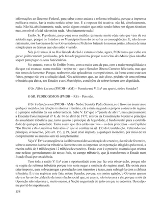 informações ao Governo Federal, para saber como andava a reforma tributária, porque a imprensa
publicava muito, havia muita notícia sobre isso. E a resposta foi taxativa: não há, absolutamente,
nada. Não há, absolutamente, nada, senão alguns estudos que estão sendo feitos por alguns técnicos
mas, em nível oficial não existe nada. Absolutamente nada!
          Então, Sr. Presidente, parece-me uma medida realmente muito séria esta que vem de ser
adotada aqui, porque os Estados e os Municípios haverão de sofrer as conseqüências. E, não demo-
rará muito, nós haveremos de ver Governadores e Prefeitos batendo às nossas portas, à busca de uma
solução para os dramas que eles estão vivendo.
          Nós já tivemos lá no Rio Grande do Sul e estamos tendo, agora, Prefeituras que estão em
greve, politicamente paralisadas, pela falta de pagamento, porque as receitas dos Municípios não dão
sequer para pagar os seus funcionários.
          No entanto, vem o Sr. Delfim Netto, com a maior cara de pau, com a maior tranqüilidade e
diz que vai estancar, numa medida – repito eu – que o Senador Dirceu Carneiro felicitaria, mas que
nós temos de lamentar. Porque, realmente, não aplaudimos os empréstimos, da forma como estavam
feitos, porque não era a solução ideal. Nós achávamos que, ao lado disso, poderia vir uma reforma
tributária que desse, aos Estados e aos Municípios, condições de sobreviverem com dignidade.

          O Sr. Fábio Lucena (PMDB – AM) – Permite-me V. Exª um aparte, nobre Senador?

         O SR. PEDRO SIMON (PMDB – RS) – Pois não.

          O Sr. Fábio Lucena (PMDB – AM) – Nobre Senador Pedro Simon, se o Governo anunciasse
qualquer medida com relação à reforma tributária, ele estaria negando a própria essência do regime
e o próprio substrato da sua sobrevivência. Sabe V. Exª que o “pacote de abril”, mais precisamente
a Emenda Constitucional n° 8, de 14 de abril de 1977, retirou da Constituição Federal o princípio
da anualidade tributária que, tanto quanto o princípio da legalidade, é fundamental para a estabili-
dade de qualquer sociedade. Tanto assim que eles estão inscritos – os dois princípios – no Capítulo
“Do Direito e das Garantias Individuais” que se contém no art. 153 da Constituição. Retirando esse
princípio, o Governo, pelo art. 153, § 29, pode criar imposto, a qualquer momento, por meio de lei
complementar ou mesmo sem lei complementar.
          Veja V. Exª a conseqüência da última maxidesvalorização do cruzeiro, do mês de fevereiro,
sobre o aumento da receita tributária. Somente com os impostos de exportação atingidos pela maxi, a
receita subiu de 8 trilhões para 12 trilhões de cruzeiros. Então, este é o preceito essencial que orienta
este nefasto gerenciamento do nosso País, no campo tributário, que já transformou o Estado num
Estado fiscal por excelência.
          Tem toda a razão V. Exª com a oportunidade com que faz esta observação, porque não
se cogita de reforma tributária porque isto seria negar a essência do regime atual. Ele existe para
criar imposto, para sobrecarregar a população com impostos e taxas, para subjugá-la com a chibata
tributária. É triste registrar este fato, nobre Senador, porque, em assim agindo, o Governo apenas
eleva o fervor do caldeirão da insatisfação social que, se espera, não interessa a ele, porque a nós da
Oposição não interessa e, muito menos, à Nação angustiada do jeito em que se encontra. Desculpe-
me por tê-lo importunado.
158
 