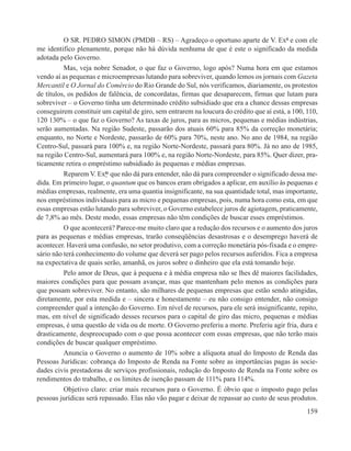 O SR. PEDRO SIMON (PMDB – RS) – Agradeço o oportuno aparte de V. Exª e com ele
me identifico plenamente, porque não há dúvida nenhuma de que é este o significado da medida
adotada pelo Governo.
          Mas, veja nobre Senador, o que faz o Governo, logo após? Numa hora em que estamos
vendo aí as pequenas e microempresas lutando para sobreviver, quando lemos os jornais com Gazeta
Mercantil e O Jornal do Comércio do Rio Grande do Sul, nós verificamos, diariamente, os protestos
de títulos, os pedidos de falência, de concordatas, firmas que desaparecem, firmas que lutam para
sobreviver – o Governo tinha um determinado crédito subsidiado que era a chance dessas empresas
conseguirem constituir um capital de giro, sem entrarem na loucura do crédito que aí está, a 100, 110,
120 130% – o que faz o Governo? As taxas de juros, para as micros, pequenas e médias indústrias,
serão aumentadas. Na região Sudeste, passarão dos atuais 60% para 85% da correção monetária;
enquanto, no Norte e Nordeste, passarão de 60% para 70%, neste ano. No ano de 1984, na região
Centro-Sul, passará para 100% e, na região Norte-Nordeste, passará para 80%. Já no ano de 1985,
na região Centro-Sul, aumentará para 100% e, na região Norte-Nordeste, para 85%. Quer dizer, pra-
ticamente retira o empréstimo subsidiado às pequenas e médias empresas.
          Reparem V. Exªs que não dá para entender, não dá para compreender o significado dessa me-
dida. Em primeiro lugar, o quantum que os bancos eram obrigados a aplicar, em auxílio às pequenas e
médias empresas, realmente, era uma quantia insignificante, na sua quantidade total, mas importante,
nos empréstimos individuais para as micro e pequenas empresas, pois, numa hora como esta, em que
essas empresas estão lutando para sobreviver, o Governo estabelece juros de agiotagem, praticamente,
de 7,8% ao mês. Deste modo, essas empresas não têm condições de buscar esses empréstimos.
          O que acontecerá? Parece-me muito claro que a redução dos recursos e o aumento dos juros
para as pequenas e médias empresas, trarão conseqüências desastrosas e o desemprego haverá de
acontecer. Haverá uma confusão, no setor produtivo, com a correção monetária pós-fixada e o empre-
sário não terá conhecimento do volume que deverá ser pago pelos recursos auferidos. Fica a empresa
na expectativa de quais serão, amanhã, os juros sobre o dinheiro que ela está tomando hoje.
          Pelo amor de Deus, que à pequena e à média empresa não se lhes dê maiores facilidades,
maiores condições para que possam avançar, mas que mantenham pelo menos as condições para
que possam sobreviver. No entanto, são milhares de pequenas empresas que estão sendo atingidas,
diretamente, por esta medida e – sincera e honestamente – eu não consigo entender, não consigo
compreender qual a intenção do Governo. Em nível de recursos, para ele será insignificante, repito,
mas, em nível de significado desses recursos para o capital de giro das micro, pequenas e médias
empresas, é uma questão de vida ou de morte. O Governo preferiu a morte. Preferiu agir fria, dura e
drasticamente, despreocupado com o que possa acontecer com essas empresas, que não terão mais
condições de buscar qualquer empréstimo.
          Anuncia o Governo o aumento de 10% sobre a alíquota atual do Imposto de Renda das
Pessoas Jurídicas: cobrança do Imposto de Renda na Fonte sobre as importâncias pagas às socie-
dades civis prestadoras de serviços profissionais, redução do Imposto de Renda na Fonte sobre os
rendimentos do trabalho, e os limites de isenção passam de 111% para 114%.
          Objetivo claro: criar mais recursos para o Governo. É óbvio que o imposto pago pelas
pessoas jurídicas será repassado. Elas não vão pagar e deixar de repassar ao custo de seus produtos.
                                                                                                  159
 