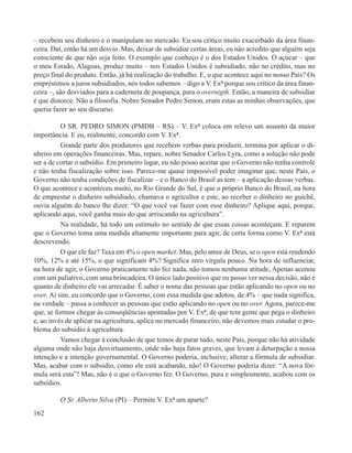 – recebem seu dinheiro e o manipulam no mercado. Eu sou crítico muito exacerbado da área finan-
ceira. Daí, então há um desvio. Mas, deixar de subsidiar certas áreas, eu não acredito que alguém seja
consciente de que não seja feito. O exemplo que conheço é o dos Estados Unidos. O açúcar – que
o meu Estado, Alagoas, produz muito – nos Estados Unidos é subsidiado, não no crédito, mas no
preço final do produto. Então, já há realização do trabalho. E, o que acontece aqui no nosso País? Os
empréstimos a juros subsidiados, nós todos sabemos – digo a V. Exª porque sou crítico da área finan-
ceira –, são desviados para a caderneta de poupança, para o overnigth. Então, a maneira de subsidiar
é que distorce. Não a filosofia. Nobre Senador Pedro Simon, eram estas as minhas observações, que
queria fazer ao seu discurso.

          O SR. PEDRO SIMON (PMDB – RS) – V. Exª coloca em relevo um assunto da maior
importância. E eu, realmente, concordo com V. Exª.
          Grande parte dos produtores que recebem verbas para produzir, termina por aplicar o di-
nheiro em operações financeiras. Mas, repare, nobre Senador Carlos Lyra, como a solução não pode
ser a de cortar o subsídio. Em primeiro lugar, eu não posso aceitar que o Governo não tenha controle
e não tenha fiscalização sobre isso. Parece-me quase impossível poder imaginar que, neste País, o
Governo não tenha condições de fiscalizar – e o Banco do Brasil as tem – a aplicação dessas verbas.
O que acontece e aconteceu muito, no Rio Grande do Sul, é que o próprio Banco do Brasil, na hora
de emprestar o dinheiro subsidiado, chamava o agricultor e este, ao receber o dinheiro no guichê,
ouvia alguém do banco lhe dizer: “O que você vai fazer com esse dinheiro? Aplique aqui, porque,
aplicando aqui, você ganha mais do que arriscando na agricultura”.
          Na realidade, há todo um estímulo no sentido de que essas coisas aconteçam. E reparem
que o Governo toma uma medida altamente importante para agir, de certa forma como V. Exª está
descrevendo.
          O que ele faz? Taxa em 4% o open market. Mas, pelo amor de Deus, se o open está rendendo
10%, 12% e até 15%, o que significam 4%? Significa zero vírgula pouco. Na hora de influenciar,
na hora de agir, o Governo praticamente não fez nada, não tomou nenhuma atitude, Apenas acenou
com um paliativo, com uma brincadeira. O único lado positivo que eu posso ver nessa decisão, não é
quanto de dinheiro ele vai arrecadar. É saber o nome das pessoas que estão aplicando no open ou no
over. Aí sim, eu concordo que o Governo, com essa medida que adotou, de 4% – que nada significa,
na verdade – passa a conhecer as pessoas que estão aplicando no open ou no over. Agora, parece-me
que, se formos chegar às conseqüências apontadas por V. Exª, de que tem gente que pega o dinheiro
e, ao invés de aplicar na agricultura, aplica no mercado financeiro, não devemos mais estudar o pro-
blema do subsídio à agricultura.
          Vamos chegar à conclusão de que temos de parar tudo, neste País, porque não há atividade
alguma onde não haja desvirtuamento, onde não haja fatos graves, que levam à deturpação a nossa
intenção e a intenção governamental. O Governo poderia, inclusive, alterar a fórmula de subsidiar.
Mas, acabar com o subsídio, como ele está acabando, não! O Governo poderia dizer: “A nova fór-
mula será esta”! Mas, não é o que o Governo fez. O Governo, pura e simplesmente, acabou com os
subsídios.

         O Sr. Alberto Silva (PI) – Permite V. Exª um aparte?
162
 