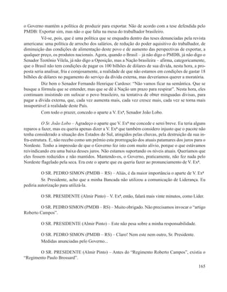 o Governo mantém a política de produzir para exportar. Não de acordo com a tese defendida pelo
PMDB: Exportar sim, mas não o que falta na mesa do trabalhador brasileiro.
          Vê-se, pois, que é uma política que se enquadra dentro das teses denunciadas pela revista
americana: uma política de arrocho dos salários, de redução do poder aquisitivo do trabalhador, de
diminuição das condições de alimentação deste povo e de aumento das perspectivas de exportar, a
qualquer preço, os produtos nacionais. Agora, quando o Brasil – já não digo o PMDB, já não digo o
Senador Teotônio Vilela, já não digo a Oposição, mas a Nação brasileira – afirma, categoricamente,
que o Brasil não tem condições de pagar os 100 bilhões de dólares de sua dívida, nesta hora, a pro-
posta seria analisar, fria e corajosamente, a realidade de que não estamos em condições de gastar 18
bilhões de dólares no pagamento do serviço da dívida externa, mas deveríamos querer a moratória.
          Diz bem o Senador Fernando Henrique Cardoso: “Não vamos ficar na semântica. Que se
busque a fórmula que se entender, mas que se dê à Nação um prazo para respirar”. Nesta hora, eles
continuam insistindo em sufocar o povo brasileiro, na tentativa de obter minguadas divisas, para
pagar a dívida externa, que, cada vez aumenta mais, cada vez cresce mais, cada vez se torna mais
insuportável à realidade deste País.
          Com todo o prazer, concedo o aparte a V. Exª, Senador João Lobo.

          O Sr. João Lobo – Agradeço o aparte que V. Exª me concede e serei breve. Eu teria alguns
reparos a fazer, mas eu queria apenas dizer a V. Exª que também considero injusto que o pacote não
tenha considerado a situação dos Estados do Sul, atingidos pelas chuvas, pela destruição da sua in-
fra-estrutura. E, não recebo como um prêmio esta prorrogação dos atuais patamares dos juros para o
Nordeste. Tenho a impressão de que o Governo fez isto com muito alívio, porque o que estávamos
reivindicando era uma baixa desses juros. Não estamos suportando os níveis atuais. Queríamos que
eles fossem reduzidos e não mantidos. Mantendo-os, o Governo, praticamente, não fez nada pelo
Nordeste flagelado pela seca. Era este o aparte que eu queria fazer ao pronunciamento de V. Exª.

          O SR. PEDRO SIMON (PMDB – RS) – Aliás, é da maior importância o aparte de V. Exª
          Sr. Presidente, acho que a minha Bancada não utilizou a comunicação de Liderança. Eu
pediria autorização para utilizá-la.

         O SR. PRESIDENTE (Almir Pinto) – V. Exª, então, falará mais vinte minutos, como Líder.

        O SR. PEDRO SIMON (PMDB – RS) – Muito obrigado. Não precisamos invocar o “artigo
Roberto Campos”.

         O SR. PRESIDENTE (Almir Pinto) – Este não pesa sobre a minha responsabilidade.

         O SR. PEDRO SIMON (PMDB – RS) – Claro! Nem este nem outro, Sr. Presidente.
         Medidas anunciadas pelo Governo...

       O SR. PRESIDENTE (Almir Pinto) – Antes do “Regimento Roberto Campos”, existia o
“Regimento Paulo Brossard”.
                                                                                                165
 