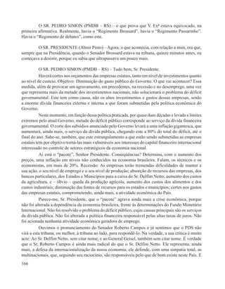 O SR. PEDRO SIMON (PMDB – RS) – o que prova que V. Exª estava equivocado, na
primeira afirmativa. Realmente, havia o “Regimento Brossard”, havia o “Regimento Passarinho”.
Havia o “Regimento de debates”, como este.

        O SR. PRESIDENTE (Almir Pinto) – Agora, o que acontecia, com relação a mim, era que,
sempre que na Presidência, quando o Senador Brossard estava na tribuna, quinze minutos antes, eu
começava a desistir, porque eu sabia que ultrapassava um pouco mais.

           O SR. PEDRO SIMON (PMDB – RS) – Tudo bem, Sr. Presidente.
           Haverá cortes nos orçamentos das empresas estatais, tanto em nível de investimentos quanto
ao nível de custeio. Objetivo: Diminuição do gasto público do Governo. O que vai acontecer? Essa
medida, além de provocar um agravamento, em precedentes, na recessão e no desemprego, uma vez
que representa mais da metade dos investimentos nacionais, não solucionará o problema do déficit
governamental. Este tem como causa, não os altos investimentos e gastos dessas empresas, senão
a enorme dívida financeira externa e interna a que foram submetidas pela política econômica do
Governo.
           Neste momento, em função dessa política praticada, por quase duas décadas e levada a limites
extremos pelo atual Governo, metade do déficit público corresponde ao serviço da dívida financeira
governamental. O corte dos subsídios anunciado pelo Governo levará a uma inflação gigantesca, que
aumentará, ainda mais, o serviço da dívida pública, chegando este a 80% do total do déficit, até o
final do ano. Sabe-se, também, que este estrangulamento a que estão sendo submetidas as empresas
estatais tem por objetivo torná-las mais vulneráveis aos interesses do capital financeiro internacional
interessado no controle de setores estratégicos da economia nacional.
           Aí está o “pacote”, Senhor Presidente. Conseqüências? Determina, com o aumento dos
preços, uma inflação em níveis não conhecidos na economia brasileira. Falam, os técnicos e os
economistas, em mais de 20%. Recessão: As empresas terão tremendas dificuldades de manter a
sua ação, o seu nível de emprego e o seu nível de produção; absorção de recursos das empresas, dos
bancos particulares, dos Estados e Municípios para a caixa do Sr. Delfim Netto; aumento dos custos
da agricultura, e – óbvio – queda da produção agrícola; aumento dos custos dos alimentos e dos
custos industriais; diminuição das fontes de recursos para os estados e municípios; cortes nos gastos
das empresas estatais, comprometendo, ainda mais, a atividade econômica do País.
           Parece-me, Sr. Presidente, que o “pacote” agrava ainda mais a crise econômica, porque
não foi alterada a dependência da economia brasileira, frente às determinações do Fundo Monetário
Internacional. Não foi resolvido o problema do déficit público, cujas causas principais são os serviços
da dívida pública. Não foi alterada a política financeira responsável pelas altas taxas de juros. Não
foi acionada nenhuma atividade econômica geradora de emprego.
           Ouvimos o pronunciamento do Senador Roberto Campos e já sentimos que o PDS não
virá a esta tribuna, ou melhor, à tribuna ao lado, para respondê-lo. Na verdade, a sua crítica é muito
acre: Ao Sr. Delfim Netto, sem citar nome, e ao General Geisel, também sem citar nome. É verdade
que o Sr. Roberto Campos é ainda mais radical do que o Sr. Delfim Netto. Ele representa, ainda
mais, a defesa da internacionalização da nossa economia; ele defende, com uma simpatia total, as
multinacionais, que, seguindo seu raciocínio, são responsáveis pelo que de bom existe neste País. E
166
 