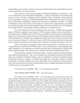 responsabiliza a nós brasileiros, inclusive os Governos da Revolução, pela incapacidade de resolver
os nossos problemas e as nossas questões.
           Mas, nesta hora e neste momento, quando o Presidente da República vai à televisão – e não
é o Sr. Itamar Franco, mas é o Presidente da República – e adverte a Nação para a hora dramática que
estamos vivendo, e diz que as medidas restritivas atingirão a todos, é nesta hora, é neste momento
que eu me pergunto: será que o ex-Ministro Rischbieter não é o homem que tem razão, na carta que
enviou ao Presidente da República, quando ele foi claro, preciso e afirmativo, dizendo: “A verdade,
Sr. Presidente, é que o nosso grupo, a nossa equipe, os nossos técnicos já deram tudo o que podiam
dar, não têm mais poder criativo. Está na hora de mudar os homens e o modelo!” Isto o Sr. Rischbieter
teve coragem de dizer, como Ministro. Recebeu a demissão e os homens aí estão.
           Lá no Rio Grande do Sul há um problema interessantíssimo: o PMDB está preocupado
porque o PDS está roubando o nosso discurso. O PDS vai para a tribuna da nossa Assembléia e é
mais radical do que o PMDB, do que o PDT. Chama o Sr. Delfim Netto de traidor, de inimigo público
número um e abre as baterias contra o trio elétrico dos Ministros da área econômica, que são inimigos
do Rio Grande do Sul e do Brasil. Há um Deputado do PDS que chegou a falar que está na hora de
o povo fazer uma revolução. E o Líder do Governo, do PDS, disse que está na hora de se falar numa
nova revolução de separação do Rio Grande do Sul. “Devemos nos separar dessa gente”, disse ele.
           Vejam a que limite está chegando o PDS, no Rio Grande do Sul! A verdade é que, a nós,
o importante não é a demissão do Sr. Delfim Netto. E não é, principalmente, com as manchetes que
estão se dando por aí e os comentários que estão acontecendo sobre a substituição do Sr. Delfim Netto
pelo Sr. Roberto Campos. Não me parece que se estariam resolvendo os problemas deste País.
           Vamos falar claro: Quando o Sr. Roberto Campos – indiscutivelmente um homem brilhante,
uma cultura internacionalizada – fala, vê-se, claramente, que está falando um homem mais identifi-
cado com os problemas do Primeiro Mundo, como os da Inglaterra, da França, dos Estados Unidos,
da Alemanha, porque as medidas e as fórmulas que propõe são, exatamente, medidas e fórmulas
identificadas com aquela realidade e não com o pobre Mato Grosso, Estado que o trouxe para esta
Casa, onde me parece que muito pouca identificação há entre a realidade da pregação do Ministro e
os dramas que se vivem naquele estado.

         O Sr. Itamar Franco (PMDB – MG) – V. Exª me permite um aparte?

         O SR. PEDRO SIMON (PMDB – RS) – Com todo o prazer.

          O Sr. Itamar Franco (PMDB – MG) – V. Exª tem inteira razão. Eu, há pouco, dizia, com
todo o respeito ao Senador Roberto Campos, que ele continua enclausurado nas suas velhas idéias. O
Sr. Roberto Campos ainda pensa em 1967 ou em 1817, quando nós já estamos chegando ao Terceiro
Milênio. V. Exª toca num ponto essencial e importante: o Senador Roberto Campos é um homem que
defende as forças livres do mercado, recordando, inclusive, às vezes, o que expressa o Presidente
Reagan na última conferência de Cancún. É muito fácil a uma nação poderosa, Senador Pedro Simon,
falar em forças livres do mercado. E quando S. Exª ataca, inclusive, a política exterior brasileira,
falando que o Brasil já é cupincha do Terceiro Mundo – evidente de nós temos que ser cupinchas do
                                                                                                 167
 