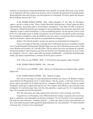 Calazans, no meu parecer estava absolutamente certo, quando, na ocasião, denunciou o que aconte-
ceu na Argentina: Devido às altas taxas de juros, toda a economia da Argentina foi desorganizada e
destroçada pelas altas taxas de juros, que não puderam ser controladas. Era este o aparte que desejava
dar ao brilhante discurso de V. Exª.

          O SR. PEDRO SIMON (PMDB – RS) – Muito obrigado a V. Exª. Mas, Sr. Presidente,
repare o que diz a citada revista: “Para o Fundo Monetário Internacional, o Brasil ainda não abriu,
suficientemente, suas portas para os investimentos estrangeiros”. Uma fonte do FMI se queixava:
“Até agora, o Brasil não permitiu aos estrangeiros serem proprietários de uma maior parcela de suas
indústrias. O país é muito nacionalista, e é este um problema político. Se eles querem crescer à taxa
de 8% a/a e não podem gerar os fundos necessários, em nível interno, eles têm de aceitar a presença
dos investidores estrangeiros, terão de modificar suas leis contra o investimento direto estrangeiro,
eles têm de decidir o quanto eles querem ser propriedade de estrangeiros”.
          Repito: “Eles têm de decidir o quanto eles querem ser propriedade de estrangeiros”.
          Está aí, no Congresso Nacional, a alteração da Lei de Remessa de Lucros, resultando o acordo
com o Fundo Monetário Internacional. Quando Jango caiu, por sua Lei de Remessa de Lucros, tinha
como Ministro da Fazenda o Sr. Carvalho Pinto. Não me parece que fosse um homem de esquerda,
um homem perigoso. Não me parece que fosse um homem com condições para pôr em risco o capi-
tal estrangeiro. Uma lei – para a qual tenho um projeto modificando – considerada tremendamente
tímida, que apenas regulamentava a remessa de lucros para o exterior.

         O Sr. Fábio Lucena (PMDB – AM) – V. Exª permite uma pergunta, nobre Senador?

         O SR. PEDRO SIMON (PMDB – RS) – Pois não.

         O Sr. Fábio Lucena (PMDB – AM) – Quem era o Embaixador nos Estados Unidos, quando
Jango caiu?

          O SR. PEDRO SIMON (PMDB – RS) – Roberto Campos.
          Pois essa lei caiu logo. Foi uma das primeiras medidas que tomou o Sr. Roberto Campos,
como Ministro do Planejamento do Sr. Castello Branco. Não foi, porém, o suficiente. Está no Con-
gresso, agora, um projeto de lei dando incentivos, vantagens, abrindo as portas e dando, ao capital
estrangeiro, aquilo que o capital nacional não tem. Por exemplo: duas fábricas, uma nacional e outra
estrangeira. Se a primeira pegar fogo, terá ela, como garantia, o seguro que fez. Se a segunda pegar
fogo, terá a garantia do Governo brasileiro.
          Pois são estas coisas que estão acontecendo, nesta hora e neste momento, neste País!
          Enquanto isso, Sr. Presidente, vem o Ministro Roberto Campos e reparem como sua formu-
lação é, realmente, uma formulação de primeiro-mundista: “Eu sou favorável à livre negociação”.
Ele ainda faz uma concessão – bondosa, genérica – e olhem que, para ele fazer essa concessão, ele
deve estar tendo um gesto muito grande de desprendimento aos seus princípios: “O salário mínimo
o Governo fixa. O resto é a livre negociação”.
                                                                                                  169
 