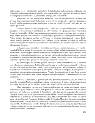 tenho andado por aí – não pleiteiam menos horas de trabalho, nem melhores salários, não estão nem
falando em melhores condições de trabalho, mas estão voltados para a garantia do emprego, porque
o desemprego é uma realidade e, garantindo o emprego, eles aceitam tudo.
          Como dizia um líder trabalhista de São Paulo: “Hoje, se em uma fábrica X fizerem uma
greve, e ela ameaçar demitir os trabalhadores, há uma fila enorme de outros esperando que aqueles
sejam demitidos, para ocuparem os seus lugares, porque, na verdade, eles estão sufocados por esse
regime que aí está”.
          Vir falar, nesta hora, em livre negociação... Nesta hora em que os índices estão a mostrar
a queda do poder aquisitivo do trabalhador, que o Governo fala em expurgar, do Índice Nacional de
Preços ao Consumidor – INPC, o aumento de certos produtos, porque o preço do trigo vai onerar o
preço do pão, mas que o seu salário não vai ser corrigido, por que isto é contingência internacional?
Ante o aumento do preço da gasolina em 45%, que vai aumentar, tremendamente, o custo do ali-
mento, mas não o salário, o Governo irá dizer: “Olhem, esse problema da inflação é um problema
internacional que reconhecemos não poder resolver”. Sinceramente, me parecem cruéis essas medidas
adotadas pelo Governo!
          Acho, com toda a sinceridade e com todo o respeito, que a tese apresentada ao povo brasilei-
ro, pelo PMDB, no sentido de marcharmos para uma moratória e, ao lado da moratória, buscarmos o
entendimento necessário para criarmos condições de conseguir trabalho para o nosso povo e a nossa
gente, para se criarem reais condições de um mercado interno, são medidas indispensáveis para um
novo modelo e uma nova realidade. O produzir para exportar é importante, porém, mais do que isso,
importante é produzir para que o povo brasileiro possa comer e sobreviver.
          Se olharmos para a Alemanha, que saiu arrasada da última Grande Guerra, ou se olharmos
para o Japão, que saiu destruído da última Grande Guerra e se transformaram nas grandes potências
que são, nós vamos verificar que eles não começaram exportando. Eles começaram melhorando
as condições, reconstruindo os seus países, revivendo a realidade do seu povo. E começaram de-
vagarzinho, etapa por etapa, degrau por degrau. Primeiro deram condições de vida digna ao povo
dos seus respectivos países, para, depois, atingirem o estágio de grandes exportadores que eles são,
atualmente.
          Por isso, Sr. Presidente, é que vejo com uma profunda preocupação, que, na reunião do
Conselho Monetário Nacional, quando parecia que esses expurgos de índices não aconteceriam, as
notícias de hoje são de que, na próxima semana, eles acontecerão de uma forma definitiva.
          Mas, não poderia encerrar sem fazer esta análise que me parece interessante e muito
importante: o que é esta Casa? Senado da República. Na verdade, Sr. Presidente, mais me parece
que somos um clube, uma associação de fim cultural – não digo recreativo, porque não considero
recreação a nossa vida, que é uma vida dura – uma atividade cultural, um órgão de assessoramento.
Reparem que as galerias até não estão tão vazias, hoje. Mas, normalmente, estão vazias. E é natural
que o estejam. Por quê? Porque não decidimos nada. O Conselho Monetário Nacional, um órgão de
assessoramento do Governo, se reúne e toma todas essas medidas: decide aumentar o preço da gaso-
lina em 45%, decide retirar o subsídio do trigo, decide se haverá ou não o expurgo dos índices que
reajustam os salários, decide praticamente tudo, cria imposto, aumenta imposto, isenta de imposto
produtos destinados à exportação.
                                                                                                  171
 