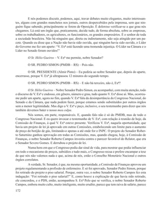 E nós podemos discutir, podemos, aqui, travar debates muito elegantes, muito interessan-
tes, alguns com grandes manchetes nos jornais, outros despercebidos pela imprensa, sem que nin-
guém fique sabendo, principalmente se forem de Oposição. É doloroso verificar-se a que grau nós
chegamos. Lá está um órgão que, praticamente, decide tudo, de forma absoluta, sobre as empresas,
sobre os trabalhadores, os agricultores, os funcionários, os grandes empresários. É o senhor de toda
a sociedade brasileira. Não há ninguém que, direta ou indiretamente, não seja atingido por um pa-
cote. Quando eu disse que a Nação não havia sido ouvida, que ninguém havia sido ouvido, o Líder
do Governo me fez um aparte: “V. Exª está fazendo uma tremenda injustiça. O Líder na Câmara e o
Líder no Senado foram ouvidos!”

         O Sr. Hélio Gueiros – V. Exª me permite, nobre Senador?

         O SR. PEDRO SIMON (PMDB – RS) – Pois não.

         O SR. PRESIDENTE (Almir Pinto) – Eu pediria ao nobre Senador que, depois do aparte,
encerrasse, porque V. Exª já ultrapassou 12 minutos do segundo tempo.

         O SR. PEDRO SIMON (PMDB – RS) – E não há terceiro, não é, Exª?

           O Sr. Hélio Gueiros – Nobre Senador Pedro Simon, eu acompanhei, com muita atenção, todo
o discurso de V. Exª e endosso, em gênero, número e grau, tudo quanto V. Exª disse aí. Mas, ocorreu-
me pedir um aparte, agora no fim, quando V. Exª fala da desimportância do Congresso Nacional, do
Senado e da Câmara, que nada podem fazer, porque estamos sendo substituídos por outros órgãos
sem a menor legitimidade. Mas digo a V. Exª e peço, inclusive, o seu testemunho para dizer que nós
também devemos bater o nosso mea culpa.
           Nós somos, em parte, responsáveis. E, quando falo não é só do PMDB, mas de todo o
Congresso Nacional. E eu quero invocar o testemunho de V. Exª, com relação à reunião de hoje, da
Comissão de Finanças, à qual V. Exª esteve presente. Verificou V. Exª, naquela oportunidade, que
havia um projeto de lei já aprovado em outras Comissões, estabelecendo um limite para o aumento
de preço do botijão de gás, limitando-o apenas a até onde for o INPC. O projeto do Senador Rober-
to Saturnino ganhou aprovação em todas as Comissões, mas, quando chegou, hoje, à Comissão de
Finanças, o nobre Senador Roberto Campos investiu contra o parecer favorável do Relator, que era
o Senador Severo Gomes. E derrubou o projeto de lei.
           Numa hora em que o Congresso podia dar sinal de vida, para mostrar que podia influenciar
em todo o mecanismo de preços, subsídios e tudo mais, o Congresso recua e prefere encampar a tese
de que nós não valemos nada e que, acima de nós, estão o Conselho Monetário Nacional e outros
órgãos correlatos.
           A verdade, Sr. Senador, é que, na mesma oportunidade, a Comissão de Finanças aprovou um
projeto regulamentando a profissão de enfermeiro. E só foi aprovado, Senador Pedro Simon, porque
foi retirado do projeto o piso salarial. Porque, outra vez, o nobre Senador Roberto Campos fez esta
indagação: “Foi retirado o piso salarial?” E, como houve a explicação de que havia sido retirado,
ele concordou, e o PDS, então, acompanhou S. Exª Pelo que se verifica, o nobre Senador Roberto
Campos, embora muito culto, muito inteligente, muito erudito, parece que tem raiva de salário, parece
172
 
