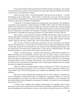 No texto da Emenda Constitucional que Sua Excelência mandou ao Congresso, estava implí-
cita a permissão da sua reeleição. Essa Emenda não será aprovada, porque foi rejeitada na Comissão
e, tenho certeza, será rejeitada no Plenário.
           Aposta em quem, então, o General Figueiredo? Será que isso que aconteceu – o vexame
de não poder ter ido a Porto Alegre – não lhe chama a atenção para o que será o fim dos seus dias
como Presidente da República? E o que será a sua presença dentro da sociedade, da comunidade de
brasileiros, após deixar a Presidência da República?
           A Oposição, Sr. Presidente, poderia estar numa posição muito tranqüila. Nós poderíamos,
a esta altura, estar negociando o Colégio Eleitoral. O PMDB, o PDT, o PTB, PT, Grupo Pró-Diretas
do PDS, aproveitando este movimento de rebeldia que está dentro do PDS, todos estarmos lutando
para conseguir maioria no Colégio Eleitoral. Aliás, diga-se de passagem, essa maioria, praticamente,
já existe. Poderíamos, a esta altura, estar tranqüilos e confiantes, na certeza de que poderíamos estar,
nos bastidores, costurando uma maioria para derrotar o Sr. Paulo Maluf, no Colégio Eleitoral.
           Mas essa não é a nossa posição! A posição do PMDB, das Oposições continua sendo a de
luta pela aprovação da emenda das eleições diretas. Prova disso é que, ainda ontem, fizemos um
comício pró-diretas, em Curitiba; estamos fazendo outro, hoje, em São Paulo; amanhã, em plena
votação, enquanto estivermos votando aqui, o povo estará reunido no Rio de Janeiro.
           Mas, será que o PDS não entende que a posição que ele está assumindo é uma posição
suicida? Suicida para eles e criminosa para com a Pátria? Será que, diante da realidade que estamos
vivendo hoje, quando há uma insurreição nas ruas, quando há uma insatisfação generalizada, visto
que Figueiredo era um homem que, naquela época, a Arena aprovava batendo palmas, não tendo
nenhuma restrição? E, mesmo assim, seu Governo é esse que aí está?
           Só hoje – de ontem para hoje – a dívida externa aumentou em 500 milhões de dólares! E o
próprio Presidente dos nossos trabalhos salientou, hoje, que, nos últimos tempos, os juros externos
aumentaram de 10,5% para 13%, fazendo com que todo esse esforço dessa política suicida de pro-
duzir para exportar, despreocupando-se que o mercado interno ficasse reduzido a zero. Isto porque
exportamos cada vez mais e, num golpe, da noite para o dia, o fruto do nosso esforço de exportação,
dos saldos favoráveis que temos das exportações sobre as importações desaparecessem na voragem
dos juros dos banqueiros internacionais.
           Depois de o PDS ter de fechar questão e aprovar o Decreto-Lei n° 2.065, assim como fez,
no início do ano passado, com relação ao 2.012, ao 2.024 e ao 2.045, consagrando a política do ar-
rocho salarial. Com o 2.065, Delfim garantia que a inflação seria debilitada, cairia e se resolveria o
problema.
           Mas o povo aí está, sufocado pelo aumento do custo de vida, a cada dia, e o arrocho sala-
rial. Foi empregado o arrocho salarial sobre os trabalhadores e funcionários públicos. O 2.065 está
sendo empregado na sua íntegra: a correção dos salários dos trabalhadores e dos vencimentos dos
funcionários públicos não acompanha o crescimento da inflação. Ao contrário, há uma defasagem,
neste ano, de 30 a 35%.
           E mesmo assim, a inflação sobe, estúpida e ridiculamente. Os escândalos estão aí, de tal
forma que o governo não responde mais, não dá nenhuma satisfação à multiplicação desses escân-
dalos, principalmente na área financeira. Será que, com o Brasil no fundo do poço, com o PDS im-
                                                                                                    179
 