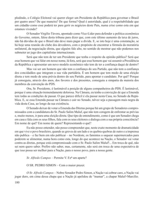 plodindo, o Colégio Eleitoral vai querer eleger um Presidente da República para governar o Brasil
por quatro anos? De que maneira? De que forma? Qual é autoridade, qual é a respeitabilidade que
um cidadão como esse poderá ter para gerir os negócios deste País, numa crise como esta em que
estamos vivendo?
           O Senador Virgílio Távora, apontado como Vice-Líder para defender a política econômica
do Governo, ontem, falou desta tribuna para dizer que, com este último aumento da taxa de juros,
não há dúvidas de que o Brasil não deve mais pagar a dívida. E, se isto hoje é uma constatação, se
há hoje uma reunião do clube dos devedores, com o propósito de encontrar a fórmula da moratória
unilateral, da negociação direta, que alguém fale alto, no sentido de mostrar que não podemos nos
submeter ao jugo dos capitalistas internacionais.
           Será que não tem de ter um Presidente que tenha o respeito da opinião pública? Será que
esse homem que vai falar em nosso nome, lá fora, será que esse homem que vai assumir a Presidência
da República e apresentar um novo modelo econômico não tem de ter a confiança daqui de dentro?
           Mas vai ser um homem que não tem a confiança do seu Partido, que não tem a confiança
dos concidadãos que integram a sua vida partidária. É um homem que tem medo de uma eleição
direta e tem medo de uma prévia dentro do seu Partido, para apontar o candidato. Por quê? Porque
já conseguiu, através dos anos, dos favores e dos presentes, conseguiu a simpatia da maioria dos
membros da convenção do PDS.
           Ora, Sr. Presidente, é lastimável a posição de alguns companheiros do PDS. É lastimável,
porque é uma situação tremendamente dolorosa. Na Câmara, eu tenho a convicção de que a Emenda
tem todas as condições de passar. O que parece difícil é ela passar nesta Casa, no Senado da Repú-
blica. E, se essa Emenda passar na Câmara e cair no Senado, talvez seja a passagem mais negra da
vida desta Casa, ao longo da sua existência.
           O Senado deixar de votar a Emenda das Diretas porque há um grupo de Senadores compro-
missados com a candidatura do Sr. Paulo Salim Maluf, que não tem coragem de enfrentar as prévias
e, muito menos, ir para uma eleição direta. Que tipo de entendimento, como é que um Senador chega
em casa e fala com os seus filhos, fala com os seus eleitores e dialoga com a sua própria consciência?
Em nome de quê? Em nome de quem? Representando o quê?
           Eu não posso entender, não posso compreender que, neste exato momento de dramaticidade
em que vive o povo brasileiro, quando as greves de um lado e os quebra-quebras de outro e a imprensa
não publica – e faz bem em não publicar – no Nordeste, os famintos a saquear supermercados para
poderem se alimentar, numa hora como esta, longe do que acontece na Nação, o Senador vai votar
contra as diretas, porque está compromissado com o Sr. Paulo Salim Maluf!... Em troca de quê, não
sei nem quero saber. Prefiro não saber, mas, certamente, não será em troca de uma expectativa de
que isso possa ser melhor para a Nação, para o nosso povo, para a nossa gente.

         Sr. Alfredo Campos – Permite V. Exª um aparte?

         O SR. PEDRO SIMON – Com o maior prazer.

         O Sr. Alfredo Campos – Nobre Senador Pedro Simon, a Nação vai cobrar caro, a Nação vai
jogar duro, em cima dessa chapa que a Nação já apelidou de “mamar”, a chapar Maluf+Marcílio.
180
 