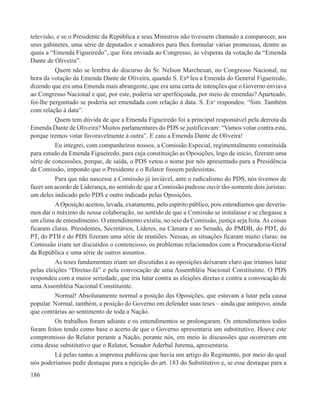 televisão, e se o Presidente da República e seus Ministros não tivessem chamado a comparecer, aos
seus gabinetes, uma série de deputados e senadores para lhes formular várias promessas, dentre as
quais a “Emenda Figueiredo”, que fora enviada ao Congresso, às vésperas da votação da “Emenda
Dante de Oliveira”.
          Quem não se lembra do discurso do Sr. Nelson Marchesan, no Congresso Nacional, na
hora da votação da Emenda Dante de Oliveira, quando S. Exª leu a Emenda do General Figueiredo,
dizendo que era uma Emenda mais abrangente, que era uma carta de intenções que o Governo enviava
ao Congresso Nacional e que, por este, poderia ser aperfeiçoada, por meio de emendas? Aparteado,
foi-lhe perguntado se poderia ser emendada com relação à data. S. Exa respondeu: “Sim. Também
com relação à data”.
          Quem tem dúvida de que a Emenda Figueiredo foi a principal responsável pela derrota da
Emenda Dante de Oliveira? Muitos parlamentares do PDS se justificavam: “Vamos votar contra esta,
porque iremos votar favoravelmente à outra”. E caiu a Emenda Dante de Oliveira!
          Eu integrei, com companheiros nossos, a Comissão Especial, regimentalmente constituída
para estudo da Emenda Figueiredo, para cuja constituição as Oposições, logo de início, fizeram uma
série de concessões, porque, de saída, o PDS vetou o nome por nós apresentado para a Presidência
da Comissão, impondo que o Presidente e o Relator fossem pedessistas.
          Para que não nascesse a Comissão já inviável, ante o radicalismo do PDS, nós tivemos de
fazer um acordo de Liderança, no sentido de que a Comissão pudesse ouvir tão-somente dois juristas:
um deles indicado pelo PDS e outro indicado pelas Oposições.
          A Oposição aceitou, levada, exatamente, pelo espírito público, pois entendíamos que devería-
mos dar o máximo de nossa colaboração, no sentido de que a Comissão se instalasse e se chegasse a
um clima de entendimento. O entendimento existiu, no seio da Comissão, justiça seja feita. As coisas
ficaram claras. Presidentes, Secretários, Líderes, na Câmara e no Senado, do PMDB, do PDT, do
PT, do PTB e do PDS fizeram uma série de reuniões. Nessas, as situações ficaram muito claras: na
Comissão iriam ser discutidos o contencioso, os problemas relacionados com a Procuradoria-Geral
da República e uma série de outros assuntos.
          As teses fundamentais iriam ser discutidas e as oposições deixaram claro que iríamos lutar
pelas eleições “Diretas-Já” e pela convocação de uma Assembléia Nacional Constituinte. O PDS
respondeu com a maior seriedade, que iria lutar contra as eleições diretas e contra a convocação de
uma Assembléia Nacional Constituinte.
          Normal! Absolutamente normal a posição das Oposições, que estavam a lutar pela causa
popular. Normal, também, a posição do Governo em defender suas teses – ainda que antipovo, ainda
que contrárias ao sentimento de toda a Nação.
          Os trabalhos foram adiante e os entendimentos se prolongaram. Os entendimentos todos
foram feitos tendo como base o acerto de que o Governo apresentaria um substitutivo. Houve este
compromisso do Relator perante a Nação, perante nós, em meio às discussões que ocorreram em
cima desse substitutivo que o Relator, Senador Aderbal Jurema, apresentaria.
          Lá pelas tantas a imprensa publicou que havia um artigo do Regimento, por meio do qual
nós poderíamos pedir destaque para a rejeição do art. 183 do Substitutivo e, se esse destaque para a
186
 