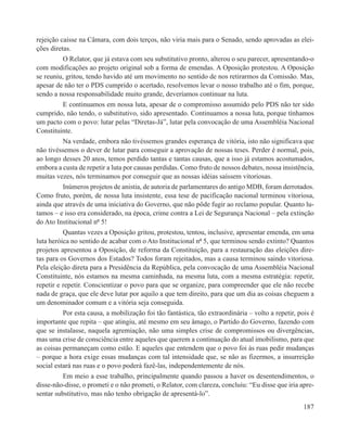 rejeição caísse na Câmara, com dois terços, não viria mais para o Senado, sendo aprovadas as elei-
ções diretas.
          O Relator, que já estava com seu substitutivo pronto, alterou o seu parecer, apresentando-o
com modificações ao projeto original sob a forma de emendas. A Oposição protestou. A Oposição
se reuniu, gritou, tendo havido até um movimento no sentido de nos retirarmos da Comissão. Mas,
apesar de não ter o PDS cumprido o acertado, resolvemos levar o nosso trabalho até o fim, porque,
sendo a nossa responsabilidade muito grande, deveríamos continuar na luta.
          E continuamos em nossa luta, apesar de o compromisso assumido pelo PDS não ter sido
cumprido, não tendo, o substitutivo, sido apresentado. Continuamos a nossa luta, porque tínhamos
um pacto com o povo: lutar pelas “Diretas-Já”, lutar pela convocação de uma Assembléia Nacional
Constituinte.
          Na verdade, embora não tivéssemos grandes esperança de vitória, isto não significava que
não tivéssemos o dever de lutar para conseguir a aprovação de nossas teses. Perder é normal, pois,
ao longo desses 20 anos, temos perdido tantas e tantas causas, que a isso já estamos acostumados,
embora a custa de repetir a luta por causas perdidas. Como fruto de nossos debates, nossa insistência,
muitas vezes, nós terminamos por conseguir que as nossas idéias saíssem vitoriosas.
          Inúmeros projetos de anistia, de autoria de parlamentares do antigo MDB, foram derrotados.
Como fruto, porém, de nossa luta insistente, essa tese de pacificação nacional terminou vitoriosa,
ainda que através de uma iniciativa do Governo, que não pôde fugir ao reclamo popular. Quanto lu-
tamos – e isso era considerado, na época, crime contra a Lei de Segurança Nacional – pela extinção
do Ato Institucional nº 5!
          Quantas vezes a Oposição gritou, protestou, tentou, inclusive, apresentar emenda, em uma
luta heróica no sentido de acabar com o Ato Institucional nº 5, que terminou sendo extinto? Quantos
projetos apresentou a Oposição, de reforma da Constituição, para a restauração das eleições dire-
tas para os Governos dos Estados? Todos foram rejeitados, mas a causa terminou saindo vitoriosa.
Pela eleição direta para a Presidência da República, pela convocação de uma Assembléia Nacional
Constituinte, nós estamos na mesma caminhada, na mesma luta, com a mesma estratégia: repetir,
repetir e repetir. Conscientizar o povo para que se organize, para compreender que ele não recebe
nada de graça, que ele deve lutar por aquilo a que tem direito, para que um dia as coisas cheguem a
um denominador comum e a vitória seja conseguida.
          Por esta causa, a mobilização foi tão fantástica, tão extraordinária – volto a repetir, pois é
importante que repita – que atingiu, até mesmo em seu âmago, o Partido do Governo, fazendo com
que se instalasse, naquela agremiação, não uma simples crise de compromissos ou divergências,
mas uma crise de consciência entre aqueles que querem a continuação do atual imobilismo, para que
as coisas permaneçam como estão. E aqueles que entendem que o povo foi às ruas pedir mudanças
– porque a hora exige essas mudanças com tal intensidade que, se não as fizermos, a insurreição
social estará nas ruas e o povo poderá fazê-las, independentemente de nós.
          Em meio a esse trabalho, principalmente quando passou a haver os desentendimentos, o
disse-não-disse, o prometi e o não prometi, o Relator, com clareza, concluiu: “Eu disse que iria apre-
sentar substitutivo, mas não tenho obrigação de apresentá-lo”.
                                                                                                    187
 