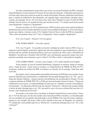 Os outros entendimentos foram feitos, por escrito, na casa do Presidente do PDS, o Senador
Jorge Bornhausen. O que aconteceu? Fizemos até um teatro dos absurdos. A Oposição apresentou ao
Governo toda a tática que usaria na sessão de votação da Emenda: Primeiro, pediríamos preferência
para a votação do Substitutivo das Oposições; em segundo lugar, requereríamos destaque para a
votação, em separado, do art. 183. Isso ficou claro, bem claro! Ninguém se opôs. O Líder do PDS,
Senador Aloysio Chaves, fez questão de dizer que insistia em dizer: “A votação será feita de acordo
como Regimento. Cumpra-se o Regimento!”
         Fizemos um apelo a S. Exª no sentido de que o PDS nos desse, para a aprovação do pedido de
preferência para a nossa emenda substitutiva e para o nosso pedido de destaque, os votos necessários,
mesmo que, depois, votassem contra. O Sr. Senador Aloysio Chaves, Líder do PDS nos respondeu:
“Mas, como nós podemos fazer isso?” Isso é o Regimento. Vamos cumprir o Regimento!”

         O Sr. José Fragelli – Permite V. Exª um aparte?

         O SR. PEDRO SIMON – Com todo o prazer.

         O Sr. José Fragelli – Eu acredito na boa-fé e lealdade do nobre Líder do PDS. O que se
esqueceu é que há alguém, acima dele, alguém que não tem cumprido os seus compromissos e que se
tem desviado do caminho da abertura política, como nos casuísmos de 1982 e que é o Presidente da
República. Acredito que o Senador Líder do PDS e até a sua bancada, quisessem cumpri esse com-
promisso assumido nesse momento a que se refere V. Exª Mas o chefe, o todo-poderoso impediu.

          O SR. PEDRO SIMON – Correto, como sempre, V. Exª, nobre Senador José Fragelli.
          Nessa reunião, na casa do Senador Bornhausen, chegamos ao máximo, dando ao inimigo
todo o “mapa da mina”. Assim como eu recebera e os Parlamentares do PMDB, do PDT, do PT o
receberam, também aos Líderes do PDS, na Câmara e no Senado, foi ele entregue. Tudo bem, tudo
resolvido.
          De repente, somos surpreendidos pelo pedido dos homens do PDS para uma reunião. O que
queriam? Queriam que assumíssemos o compromisso de não pedir destaque para o art. 183 – que é o
artigo das eleições indiretas – porque estavam com problemas em sua Bancada no Senado. Foi esta
a resposta unânime do PMDB, PDT, PT e o PTB, por meio do Senador Nelson Carneiro: “Temos um
compromisso com o povo e a responsabilidade de lutar por isso. Amanhã, os jornais iriam publicar,
em manchetes: “As Oposições abriram mão das eleições “Diretas-Já”. Abriram mão, porque tinham
o direito de pedir destaque para o art. 183, iam pedi-lo, mas o Governo solicitou-lhes que não o fi-
zessem e eles atenderam ao Governo”.
          Na ocasião, eu fui muito claro e me dirigi, ao Senador Amaral Peixoto, nesses termos: “Sena-
dor, V. Exª me disse que veio de uma reunião com a bancada do PDS no Senado e, se não pôde pedir
isso aos senadores do seu partido, não pode pedir a nós do PMDB. Nós é que não temos condições,
porque eu, por exemplo, não posso voltar ao Rio Grande do Sul, para, lá chegando, me cobrarem:
“É verdade que vocês podiam aprovar as “Diretas-Já”, se pedissem destaque para o art. 183, e não
o fizeram?”
188
 