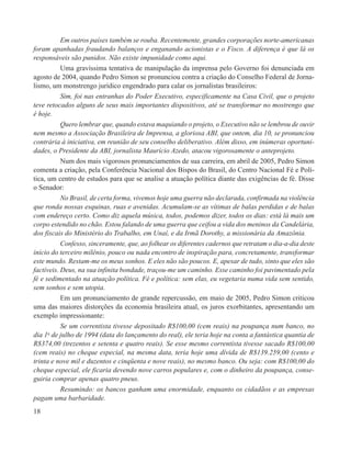 Em outros países também se rouba. Recentemente, grandes corporações norte-americanas
foram apanhadas fraudando balanços e enganando acionistas e o Fisco. A diferença é que lá os
responsáveis são punidos. Não existe impunidade como aqui.
           Uma gravíssima tentativa de manipulação da imprensa pelo Governo foi denunciada em
agosto de 2004, quando Pedro Simon se pronunciou contra a criação do Conselho Federal de Jorna-
lismo, um monstrengo jurídico engendrado para calar os jornalistas brasileiros:
           Sim, foi nas entranhas do Poder Executivo, especificamente na Casa Civil, que o projeto
teve retocados alguns de seus mais importantes dispositivos, até se transformar no mostrengo que
é hoje.
           Quero lembrar que, quando estava maquiando o projeto, o Executivo não se lembrou de ouvir
nem mesmo a Associação Brasileira de Imprensa, a gloriosa ABI, que ontem, dia 10, se pronunciou
contrária à iniciativa, em reunião de seu conselho deliberativo. Além disso, em inúmeras oportuni-
dades, o Presidente da ABI, jornalista Maurício Azedo, atacou vigorosamente o anteprojeto.
           Num dos mais vigorosos pronunciamentos de sua carreira, em abril de 2005, Pedro Simon
comenta a criação, pela Conferência Nacional dos Bispos do Brasil, do Centro Nacional Fé e Polí-
tica, um centro de estudos para que se analise a atuação política diante das exigências de fé. Disse
o Senador:
           No Brasil, de certa forma, vivemos hoje uma guerra não declarada, confirmada na violência
que ronda nossas esquinas, ruas e avenidas. Acumulam-se as vítimas de balas perdidas e de balas
com endereço certo. Como diz aquela música, todos, podemos dizer, todos os dias: está lá mais um
corpo estendido no chão. Estou falando de uma guerra que ceifou a vida dos meninos da Candelária,
dos fiscais do Ministério do Trabalho, em Unaí, e da Irmã Dorothy, a missionária da Amazônia.
           Confesso, sinceramente, que, ao folhear os diferentes cadernos que retratam o dia-a-dia deste
início do terceiro milênio, pouco ou nada encontro de inspiração para, concretamente, transformar
este mundo. Restam-me os meus sonhos. E eles não são poucos. E, apesar de tudo, sinto que eles são
factíveis. Deus, na sua infinita bondade, traçou-me um caminho. Esse caminho foi pavimentado pela
fé e sedimentado na atuação política. Fé e política: sem elas, eu vegetaria numa vida sem sentido,
sem sonhos e sem utopia.
           Em um pronunciamento de grande repercussão, em maio de 2005, Pedro Simon criticou
uma das maiores distorções da economia brasileira atual, os juros exorbitantes, apresentando um
exemplo impressionante:
           Se um correntista tivesse depositado R$100,00 (cem reais) na poupança num banco, no
dia 1o de julho de 1994 (data do lançamento do real), ele teria hoje na conta a fantástica quantia de
R$374,00 (trezentos e setenta e quatro reais). Se esse mesmo correntista tivesse sacado R$100,00
(cem reais) no cheque especial, na mesma data, teria hoje uma dívida de R$139.259,00 (cento e
trinta e nove mil e duzentos e cinqüenta e nove reais), no mesmo banco. Ou seja: com R$100,00 do
cheque especial, ele ficaria devendo nove carros populares e, com o dinheiro da poupança, conse-
guiria comprar apenas quatro pneus.
           Resumindo: os bancos ganham uma enormidade, enquanto os cidadãos e as empresas
pagam uma barbaridade.
18
 