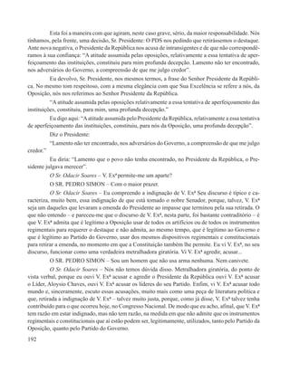 Esta foi a maneira com que agiram, neste caso grave, sério, da maior responsabilidade. Nós
tínhamos, pela frente, uma decisão, Sr. Presidente: O PDS nos pedindo que retirássemos o destaque.
Ante nova negativa, o Presidente da República nos acusa de intransigentes e de que não correspondê-
ramos à sua confiança: “A atitude assumida pelas oposições, relativamente a essa tentativa de aper-
feiçoamento das instituições, constituiu para mim profunda decepção. Lamento não ter encontrado,
nos adversários do Governo, a compreensão de que me julgo credor”.
          Eu devolvo, Sr. Presidente, nos mesmos termos, a frase do Senhor Presidente da Repúbli-
ca. No mesmo tom respeitoso, com a mesma elegância com que Sua Excelência se refere a nós, da
Oposição, nós nos referimos ao Senhor Presidente da República.
          “A atitude assumida pelas oposições relativamente a essa tentativa de aperfeiçoamento das
instituições, constituiu, para mim, uma profunda decepção.”
          Eu digo aqui: “A atitude assumida pelo Presidente da República, relativamente a essa tentativa
de aperfeiçoamento das instituições, constituiu, para nós da Oposição, uma profunda decepção”.
          Diz o Presidente:
          “Lamento não ter encontrado, nos adversários do Governo, a compreensão de que me julgo
credor.”
          Eu diria: “Lamento que o povo não tenha encontrado, no Presidente da República, o Pre-
sidente julgava merecer”.
          O Sr. Odacir Soares – V. Exª permite-me um aparte?
          O SR. PEDRO SIMON – Com o maior prazer.
          O Sr. Odacir Soares – Eu compreendo a indignação de V. Exª Seu discurso é típico e ca-
racteriza, muito bem, essa indignação de que está tomado o nobre Senador, porque, talvez, V. Exª
seja um daqueles que levaram a emenda do Presidente ao impasse que terminou pela sua retirada. O
que não entendo – e pareceu-me que o discurso de V. Exª, nesta parte, foi bastante contraditório – é
que V. Exª admita que é legítimo a Oposição usar de todos os artifícios ou de todos os instrumentos
regimentais para requerer o destaque e não admita, ao mesmo tempo, que é legítimo ao Governo e
que é legítimo ao Partido do Governo, usar dos mesmos dispositivos regimentais e constitucionais
para retirar a emenda, no momento em que a Constituição também lhe permite. Eu vi V. Exª, no seu
discurso, funcionar como uma verdadeira metralhadora giratória. Vi V. Exª agredir, acusar...
          O SR. PEDRO SIMON – Sou um homem que não usa arma nenhuma. Nem canivete.
          O Sr. Odacir Soares – Nós não temos dúvida disso. Metralhadora giratória, do ponto de
vista verbal, porque eu ouvi V. Exª acusar e agredir o Presidente da República ouvi V. Exª acusar
o Líder, Aloysio Chaves, ouvi V. Exª acusar os líderes do seu Partido. Enfim, vi V. Exª acusar todo
mundo e, sinceramente, escuto essas acusações, muito mais como uma peça de literatura política e
que, retirada a indignação de V. Exª – talvez muito justa, porque, como já disse, V. Exª talvez tenha
contribuído para o que ocorreu hoje, no Congresso Nacional. De modo que eu acho, afinal, que V. Exª
tem razão em estar indignado, mas não tem razão, na medida em que não admite que os instrumentos
regimentais e constitucionais que aí estão podem ser, legitimamente, utilizados, tanto pelo Partido da
Oposição, quanto pelo Partido do Governo.
192
 