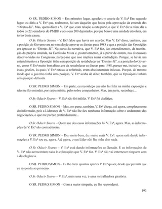 O SR. PEDRO SIMON – Em primeiro lugar, agradeço o aparte de V. Exª Em segundo
lugar, eu diria a V. Exª que, realmente, fui um daqueles que lutou pela aprovação da emenda das
“Diretas-Já”. Mas, quero dizer a V. Exª que, com relação a esta parte, o que V. Exª diz a mim, diz a
todos os 22 senadores do PMDB e aos seus 200 deputados, porque houve uma unidade absoluta, em
torno desta causa.
         O Sr. Odacir Soares – V. Exª falou que havia um acordo. Mas V. Exª disse, também, que
a posição do Governo era no sentido de aprovar as diretas para 1988 e que a posição das Oposições
era aprovar as “Diretas-Já”. No curso da narrativa, que V. Exª faz, dos entendimentos, da tramita-
ção da própria emenda, na Comissão Mista e, posteriormente, já a partir de ontem, nas discussões
desenvolvidas no Congresso, parece-me que isso implica numa contradição. Porque, se havia um
entendimento e a Oposição tinha essa posição de restabelecer as “Diretas-Já”, e a posição do Gover-
no, como V. Exª muito bem disse, era de restabelecer as diretas para 1988, parece-me, inclusive, que
essas gestões, às quais V. Exª estava se referindo, eram absolutamente inócuas. Porque, do mesmo
modo que o governo tinha uma posição, V. Exª acaba de dizer, também, que as Oposições tinham
uma posição definida.

         O SR. PEDRO SIMON – Em parte, eu reconheço que não fui feliz na minha exposição e
não me fiz entender, por culpa minha, pelo nobre companheiro. Mas, em parte, reconheço...

         O Sr. Odacir Soares – V. Exª não foi infeliz. V. Exª foi dialético.

         O SR. PEDRO SIMON – Mas, em parte, também, V. Exª chega, até agora, completamente
desinformado, pois a Liderança de V. Exª não lhe deu nenhuma informação sobre o andamento das
negociações, o que me parece profundamente...

         O Sr. Odacir Soares – Quem me deu essas informações foi V. Exª, agora. Mas, as informa-
ções de V. Exª são contraditórias.

        O SR. PEDRO SIMON – Diz muito bem, diz muito mais V. Exª: quem está dando infor-
mações a V. Exª sou eu, agora. Até agora, o seu Líder não lhe tinha dito nada.

         O Sr. Odacir Soares – V. Exª está dando informações ao Senado. E as informações de
V. Exª não acrescentam nada às colocações que V. Exª faz. V. Exª não vai enternecer ninguém com
a deselegância.

         O SR. PEDRO SIMON – Eu lhe darei quantos apartes V. Exª quiser, desde que permita que
eu responda ao primeiro.

         O Sr. Odacir Soares – V. Exª, mais uma vez, é uma metralhadora giratória.

         O SR. PEDRO SIMON – Com a maior simpatia, eu lhe responderei.
                                                                                                193
 