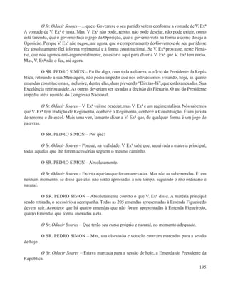 O Sr. Odacir Soares – ... que o Governo e o seu partido votem conforme a vontade de V. Exª
A vontade de V. Exª é justa. Mas, V. Exª não pode, repito, não pode desejar, não pode exigir, como
está fazendo, que o governo faça o jogo da Oposição, que o governo vote na forma e como deseja a
Oposição. Porque V. Exª não negou, até agora, que o comportamento do Governo e do seu partido se
fez absolutamente fiel à forma regimental e à forma constitucional. Se V. Exª provasse, neste Plená-
rio, que nós agimos anti-regimentalmente, eu estaria aqui para dizer a V. Exª que V. Exª tem razão.
Mas, V. Exª não o fez, até agora.

           O SR. PEDRO SIMON – Eu lhe digo, com toda a clareza, o ofício do Presidente da Repú-
blica, retirando a sua Mensagem, não podia impedir que nós estivéssemos votando, hoje, as quatro
emendas constitucionais, inclusive, dentre elas, duas prevendo “Diretas-Já”, que estão anexadas. Sua
Excelência retirou a dele. As outras deveriam ser levadas à decisão do Plenário. O ato do Presidente
impediu até a reunião do Congresso Nacional.

          O Sr. Odacir Soares – V. Exª vai me perdoar, mas V. Exª é um regimentalista. Nós sabemos
que V. Exª tem tradição de Regimento, conhece o Regimento, conhece a Constituição. É um jurista
de renome e de escol. Mais uma vez, lamento dizer a V. Exª que, de qualquer forma é um jogo de
palavras.

           O SR. PEDRO SIMON – Por quê?

         O Sr. Odacir Soares – Porque, na realidade, V. Exª sabe que, arquivada a matéria principal,
todas aquelas que lhe forem acessórias seguem o mesmo caminho.

           O SR. PEDRO SIMON – Absolutamente.

         O Sr. Odacir Soares – Exceto aquelas que foram anexadas. Mas não as subemendas. E, em
nenhum momento, se disse que elas não serão apreciadas a seu tempo, seguindo o rito ordinário e
natural.

          O SR. PEDRO SIMON – Absolutamente correto o que V. Exª disse. A matéria principal
sendo retirada, o acessório a acompanha. Todas as 205 emendas apresentadas à Emenda Figueiredo
devem sair. Acontece que há quatro emendas que não foram apresentadas à Emenda Figueiredo,
quatro Emendas que forma anexadas a ela.

           O Sr. Odacir Soares – Que terão seu curso próprio e natural, no momento adequado.

           O SR. PEDRO SIMON – Mas, sua discussão e votação estavam marcadas para a sessão
de hoje.

        O Sr. Odacir Soares – Estava marcada para a sessão de hoje, a Emenda do Presidente da
República.
                                                                                                195
 