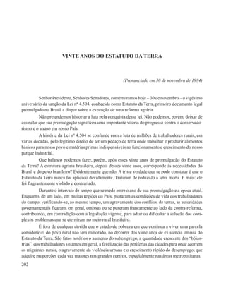VINTE ANOS DO ESTATUTO DA TERRA



                                                         (Pronunciado em 30 de novembro de 1984)


         Senhor Presidente, Senhores Senadores, comemoramos hoje – 30 de novembro – o vigésimo
aniversário da sanção da Lei nº 4.504, conhecida como Estatuto da Terra, primeiro documento legal
promulgado no Brasil a dispor sobre a execução de uma reforma agrária.
          Não pretendemos historiar a luta pela conquista dessa lei. Não podemos, porém, deixar de
assinalar que sua promulgação significou uma importante vitória do progresso contra o conservado-
rismo e o atraso em nosso País.
         A história da Lei nº 4.504 se confunde com a luta de milhões de trabalhadores rurais, em
várias décadas, pelo legítimo direito de ter um pedaço de terra onde trabalhar e produzir alimentos
básicos para nosso povo e matérias primas indispensáveis ao funcionamento e crescimento do nosso
parque industrial.
          Que balanço podemos fazer, porém, após esses vinte anos de promulgação do Estatuto
da Terra? A estrutura agrária brasileira, depois desses vinte anos, corresponde às necessidades do
Brasil e do povo brasileiro? Evidentemente que não. A triste verdade que se pode constatar é que o
Estatuto da Terra nunca foi aplicado devidamente. Trataram de reduzi-lo a letra morta. E mais: ele
foi flagrantemente violado e contrariado.
         Durante o intervalo de tempo que se mede entre o ano de sua promulgação e a época atual.
Enquanto, de um lado, em muitas regiões do País, pioraram as condições de vida dos trabalhadores
do campo, verificando-se, ao mesmo tempo, um agravamento dos conflitos de terras, as autoridades
governamentais ficaram, em geral, omissas ou se puseram francamente ao lado da contra-reforma,
contribuindo, em contradição com a legislação vigente, para adiar ou dificultar a solução dos com-
plexos problemas que se eternizam no meio rural brasileiro.
          É fora de qualquer dúvida que o estado de pobreza em que continua a viver uma parcela
considerável do povo rural não tem minorado, no decorrer dos vinte anos de existência omissa do
Estatuto da Terra. São fatos notórios o aumento do subemprego, a quantidade crescente dos “bóias-
frias”, dos trabalhadores volantes em geral, a favelização das periferias das cidades para onde acorrem
os migrantes rurais, o agravamento da violência urbana e o crescimento rápido do desemprego, que
adquire proporções cada vez maiores nos grandes centros, especialmente nas áreas metropolitanas.
202
 