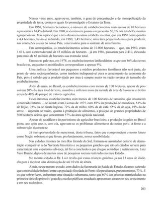 Nesses vinte anos, agravou-se, também, o grau de concentração e de monopolização da
propriedade da terra, contra os quais foi promulgado o Estatuto da Terra.
          Em 1950, Senhores Senadores, o número de estabelecimentos com menos de 10 hectares
representava 34,4% do total. Em 1980, o seu número passou a representar 50,3% dos estabelecimentos
agropecuários. Mas o pior é que a área desses mesmos estabelecimentos, que em 1950 correspondia
a 4,4 hectares, havia-se reduzido, em 1980, 3,45 hectares, uma área pequena demais para produzir,
nas condições usuais do nosso País, o necessário para o sustento de uma família.
          Em contrapartida, os estabelecimentos acima de 10.000 hectares, – que, em 1950, eram
1.611, com a extensão total de 45 milhões de hectares – já em 1980, passaram para 2.410, elevando
para mais de 63 milhões de hectares sua extensão total.
          Em outras palavras, em 1978, os estabelecimentos latifundiários ocupavam 86% das terras
brasileiras, enquanto os minifúndios correspondiam a apenas 9%.
          Uma política favorável aos pequenos e médios produtores familiares não será justa, do
ponto de vista socioeconômico, como também indispensável para o crescimento da economia do
País, pois é sabido que a produtividade por área é sempre maior na razão inversa do tamanho do
estabelecimento.
          Além do mais, no Brasil, os estabelecimentos com menos de 100 hectares, apesar de pos-
suírem 20% da área total de terra, mantêm e utilizam mais da metade da área de lavouras e detêm
cerca de 48% do parque de tratores agrícolas.
          Esses mesmos estabelecimentos com menos de 100 hectares de tamanho, que abastecem
o mercado interno, – de acordo com o censo de 1975, com 89% da produção de mandioca, 83% da
de feijão, 78% da de batata inglesa, 72% da de milho, 60% da de café, 55% da de soja, 49% da de
arroz, – superam de muito, quanto à produção de alimentos, a posição de grandes propriedades de
500 hectares acima, que concentram 57% da área agrícola nacional.
          Apesar do sacrifício e do patriotismo do agricultor brasileiro, a produção de grãos no Brasil
piora, ano após ano, e, com ela, agravam-se os problemas alimentares do nosso povo. A fome e a
subnutrição alastram-se.
          Já tive oportunidade de mencionar, desta tribuna, fatos que comprometem o nosso futuro
como Nação soberana e que ferem, profundamente, nossa sensibilidade.
          Nas cidades maiores do meu Rio Grande do Sul, formam-se assustador cenário de desnu-
trição comparável à do Nordeste brasileiro e os pequenos gaúchos que são ali criados servem para
caracterizar uma espantosa sub-raça, tal foi a conclusão a que chegou o médico e nutricionista, Luiz
Varo Duarte, depois de muitos anos de pesquisas sociais realizadas no meu Estado.
          No mesmo estudo, o Dr. Luiz revela que essas crianças gaúchas, já aos 13 anos de idade,
chegam a mostrar uma diminuição de até 10 cm de altura.
          Ainda, nesse mesmo estudo, com dados da Secretaria de Saúde do Estado, ficamos sabendo
que a mortalidade infantil entre a população favelada de Porto Alegre alcança, presentemente, 73%. E
os que sobrevivem, enfrentam uma situação subumana, tanto que 60% das crianças matriculadas na
primeira série do primeiro grau das escolas públicas estaduais apresentam atraso em seu crescimento
e em seu raciocínio.
                                                                                                   203
 