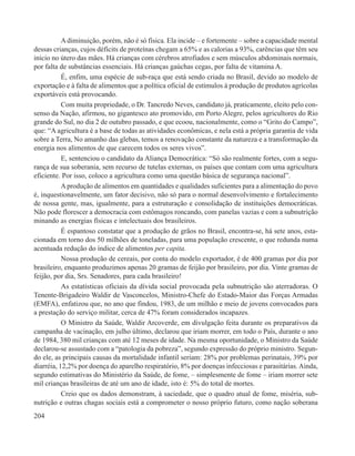 A diminuição, porém, não é só física. Ela incide – e fortemente – sobre a capacidade mental
dessas crianças, cujos déficits de proteínas chegam a 65% e as calorias a 93%, carências que têm seu
início no útero das mães. Há crianças com cérebros atrofiados e sem músculos abdominais normais,
por falta de substâncias essenciais. Há crianças gaúchas cegas, por falta de vitamina A.
           É, enfim, uma espécie de sub-raça que está sendo criada no Brasil, devido ao modelo de
exportação e à falta de alimentos que a política oficial de estímulos à produção de produtos agrícolas
exportáveis está provocando.
           Com muita propriedade, o Dr. Tancredo Neves, candidato já, praticamente, eleito pelo con-
senso da Nação, afirmou, no gigantesco ato promovido, em Porto Alegre, pelos agricultores do Rio
grande do Sul, no dia 2 de outubro passado, e que ecoou, nacionalmente, como o “Grito do Campo”,
que: “A agricultura é a base de todas as atividades econômicas, e nela está a própria garantia de vida
sobre a Terra, No amanho das glebas, temos a renovação constante da natureza e a transformação da
energia nos alimentos de que carecem todos os seres vivos”.
           E, sentenciou o candidato da Aliança Democrática: “Só são realmente fortes, com a segu-
rança de sua soberania, sem recurso de tutelas externas, os países que contam com uma agricultura
eficiente. Por isso, coloco a agricultura como uma questão básica de segurança nacional”.
           A produção de alimentos em quantidades e qualidades suficientes para a alimentação do povo
é, inquestionavelmente, um fator decisivo, não só para o normal desenvolvimento e fortalecimento
de nossa gente, mas, igualmente, para a estruturação e consolidação de instituições democráticas.
Não pode florescer a democracia com estômagos roncando, com panelas vazias e com a subnutrição
minando as energias físicas e intelectuais dos brasileiros.
           É espantoso constatar que a produção de grãos no Brasil, encontra-se, há sete anos, esta-
cionada em torno dos 50 milhões de toneladas, para uma população crescente, o que redunda numa
acentuada redução do índice de alimentos per capita.
           Nossa produção de cereais, por conta do modelo exportador, é de 400 gramas por dia por
brasileiro, enquanto produzimos apenas 20 gramas de feijão por brasileiro, por dia. Vinte gramas de
feijão, por dia, Srs. Senadores, para cada brasileiro!
           As estatísticas oficiais da dívida social provocada pela subnutrição são aterradoras. O
Tenente-Brigadeiro Waldir de Vasconcelos, Ministro-Chefe do Estado-Maior das Forças Armadas
(EMFA), enfatizou que, no ano que findou, 1983, de um milhão e meio de jovens convocados para
a prestação do serviço militar, cerca de 47% foram considerados incapazes.
           O Ministro da Saúde, Waldir Arcoverde, em divulgação feita durante os preparativos da
campanha de vacinação, em julho último, declarou que iriam morrer, em todo o País, durante o ano
de 1984, 380 mil crianças com até 12 meses de idade. Na mesma oportunidade, o Ministro da Saúde
declarou-se assustado com a “patologia da pobreza”, segundo expressão do próprio ministro. Segun-
do ele, as principais causas da mortalidade infantil seriam: 28% por problemas perinatais, 39% por
diarréia, 12,2% por doença do aparelho respiratório, 8% por doenças infecciosas e parasitárias. Ainda,
segundo estimativas do Ministério da Saúde, de fome, – simplesmente de fome – iriam morrer sete
mil crianças brasileiras de até um ano de idade, isto é: 5% do total de mortes.
           Creio que os dados demonstram, à saciedade, que o quadro atual de fome, miséria, sub-
nutrição e outras chagas sociais está a comprometer o nosso próprio futuro, como nação soberana
204
 