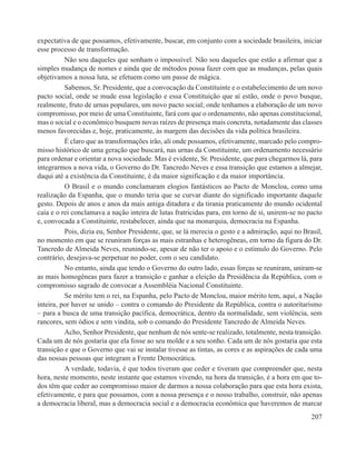 expectativa de que possamos, efetivamente, buscar, em conjunto com a sociedade brasileira, iniciar
esse processo de transformação.
          Não sou daqueles que sonham o impossível. Não sou daqueles que estão a afirmar que a
simples mudança de nomes e ainda que de métodos possa fazer com que as mudanças, pelas quais
objetivamos a nossa luta, se efetuem como um passe de mágica.
          Sabemos, Sr. Presidente, que a convocação da Constituinte e o estabelecimento de um novo
pacto social, onde se mude essa legislação e essa Constituição que aí estão, onde o povo busque,
realmente, fruto de urnas populares, um novo pacto social; onde tenhamos a elaboração de um novo
compromisso, por meio de uma Constituinte, fará com que o ordenamento, não apenas constitucional,
mas o social e o econômico busquem novas raízes de presença mais concreta, notadamente das classes
menos favorecidas e, hoje, praticamente, às margem das decisões da vida política brasileira.
          É claro que as transformações irão, ali onde possamos, efetivamente, marcado pelo compro-
misso histórico de uma geração que buscará, nas urnas da Constituinte, um ordenamento necessário
para ordenar e orientar a nova sociedade. Mas é evidente, Sr. Presidente, que para chegarmos lá, para
integrarmos a nova vida, o Governo do Dr. Tancredo Neves e essa transição que estamos a almejar,
daqui até a existência da Constituinte, é da maior significação e da maior importância.
          O Brasil e o mundo conclamaram elogios fantásticos ao Pacto de Moncloa, como uma
realização da Espanha, que o mundo teria que se curvar diante do significado importante daquele
gesto. Depois de anos e anos da mais antiga ditadura e da tirania praticamente do mundo ocidental
caía e o rei conclamava a nação inteira de lutas fratricidas para, em torno de si, unirem-se no pacto
e, convocada a Constituinte, restabelecer, ainda que na monarquia, democracia na Espanha.
          Pois, dizia eu, Senhor Presidente, que, se lá merecia o gesto e a admiração, aqui no Brasil,
no momento em que se reuniram forças as mais estranhas e heterogêneas, em torno da figura do Dr.
Tancredo de Almeida Neves, reunindo-se, apesar de não ter o apoio e o estímulo do Governo. Pelo
contrário, desejava-se perpetuar no poder, com o seu candidato.
          No entanto, ainda que tendo o Governo do outro lado, essas forças se reuniram, uniram-se
as mais homogêneas para fazer a transição e ganhar a eleição da Presidência da República, com o
compromisso sagrado de convocar a Assembléia Nacional Constituinte.
          Se mérito tem o rei, na Espanha, pelo Pacto de Moncloa, maior mérito tem, aqui, a Nação
inteira, por haver se unido – contra o comando do Presidente da República, contra o autoritarismo
– para a busca de uma transição pacífica, democrática, dentro da normalidade, sem violência, sem
rancores, sem ódios e sem vindita, sob o comando do Presidente Tancredo de Almeida Neves.
          Acho, Senhor Presidente, que nenhum de nós sente-se realizado, totalmente, nesta transição.
Cada um de nós gostaria que ela fosse ao seu molde e a seu sonho. Cada um de nós gostaria que esta
transição e que o Governo que vai se instalar tivesse as tintas, as cores e as aspirações de cada uma
das nossas pessoas que integram a Frente Democrática.
          A verdade, todavia, é que todos tiveram que ceder e tiveram que compreender que, nesta
hora, neste momento, neste instante que estamos vivendo, na hora da transição, é a hora em que to-
dos têm que ceder ao compromisso maior de darmos a nossa colaboração para que esta hora exista,
efetivamente, e para que possamos, com a nossa presença e o nosso trabalho, construir, não apenas
a democracia liberal, mas a democracia social e a democracia econômica que haveremos de marcar
                                                                                                  207
 