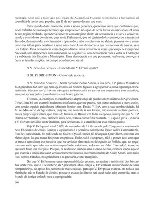 presença, neste ano e tanto que nos separa da Assembléia Nacional Constituinte e haveremos de
consolidá-la como voto popular, em 15 de novembro do ano que vem.
           Participando deste momento, com a nossa presença, queremos dizer que confiamos que,
neste trabalho hercúleo que teremos que empreender, nós que, de certa forma vivemos esses 21 anos
de um regime fechado, aprender a conviver com o regime aberto da democracia a viver e a conviver,
vendo e sentindo os contrários, quer neste Parlamento, que no cenário do Executivo, com a imprensa
dizendo, denunciando, conclamando e opinando, e nós marcharmos no debate permanente e cons-
tante das idéias para construir a nova sociedade. Uma democracia que haveremos de buscar, sem
Lei Falcão. Uma democracia com eleições diretas, uma democracia com a presença do Congresso
Nacional, uma democracia com autonomia do Legislativo, uma democracia com a volta da Federação
e a soberania dos Estados e Municípios. Uma democracia em que possamos, realmente, começar a
fazer as transformações, no campo econômico e social.

         O Sr. Benedito Ferreira – Concede-me V. Exª um aparte?

         O SR. PEDRO SIMON – Como todo o prazer.

           O Sr. Benedito Ferreira – Nobre Senador Pedro Simon, a ida de V. Exª para o Ministério
da Agricultura faz com que renasça em nós, os homens ligados à agropecuária, uma esperança extra-
ordinária. Não por ser V. Exª um advogado brilhante, não só por ser um empresário bem sucedido,
mas por ser um político combativo e um bravo gaúcho.
           Tivemos, já, exemplos extraordinários da presença de gaúchos no Ministério da Agricultura.
Cirne Lima foi um exemplo realmente edificante, que me parece, por outros métodos e outro estilo,
vem sendo seguido pelo ilustre Ministro Nestor Jost. Então, V. Exª, com a sua combatividade, há
de, no Ministério da Agricultura, projetar, não somente o seu Estado, não somente a classe política,
mas a própria agricultura, que tem sido tratada, no Brasil, em todas as épocas, no regime que V. Exª
chama de “fechado”, mas, também antes dele, tratada como filha bastarda. E, o que é grave – e daria
a V. Exª um subsídio, neste instante, para demonstrá-lo e materializar essa minha queixa.
           Veja V. Exª que a Lei nº 2.875, de novembro de 1956, votada pelo Congresso e sancionada
pelo Executivo de então, isentou a agricultura e a pecuária do Imposto Único sobre Combustíveis.
Essa lei, sancionada, foi publicada no Diário Oficial, nunca foi revogada. Quer dizer, continua em
pleno vigor. Só que nunca foi posta em prática. Então, tal é o desprezo, tal é o pouco caso com que
se trata a agricultura e a pecuária que, na verdade, têm razão os delegados de Polícia, que, ao pega-
rem um vadio que não tem nenhuma profissão a declarar, colocam, na ficha: “lavrador”, como se
lavrador fosse um marginal. Porque, na realidade, embora não o sendo de fato, embora sendo aquele
que exercia a única atividade verdadeiramente honesta, no entendimento de Adam Smith, com tudo
isso, somos tratados, na agricultura e na pecuária, como marginais.
           Daí que V. Exª assume uma responsabilidade enorme, ao aceitar o ministério dos bastar-
dos deste País, que é o Ministério da Agricultura. Mas, esteja V. Exª certo da solidariedade de seus
companheiros, do apoio dos homens de mãos calosas, para que V. Exª possa exercer, em toda a sua
plenitude, não o Estado de direito, porque o estado de direito está aqui na lei não cumprida, mas o
Estado de justiça voltado para a agropecuária.
208
 