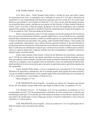 O SR. PEDRO SIMON – Pois não.

          O Sr. Mário Maia – Nobre Senador Pedro Simon, o Estado do Acre, que tenho a honra
de representar nesta Casa, se congratula com a indicação do nome de V. Exª para o Ministério da
Agricultura. E essa congratulação está baseada na esperança que traz o nome de V. Exª, pelos laços
históricos que prendem o meu Estado ao Estado de V. Exª, uma vez que, pela Revolução Acreana,
nos primórdios deste século, chefiada por um gaúcho de São Gabriel, o Cadete Gabriel Plácido de
Castro, é que o Acre fora, à força do sangue, da lágrima e do suor dos nordestinos, sob o comando
daquele bravo gaúcho, integrado ao Território Nacional, legitimado pelo Tratado de Petrópolis, em
17 de novembro de 1903, feito pelo Barão do Rio Branco.
          Então, a nossa esperança é que V. Exª das campinas serenas dos pampas do Rio Grande do
Sul, veja, por meio do horizonte do Brasil, a grande região Norte e o nosso Estado do Acre, engastado
na parte mais ocidental da Amazônia, e tenha um carinho especial, na vigência da sua administração
à frente do Ministério da Agricultura. Isto, porque, nobre Senador Pedro Simon, o meu Estado está
sendo considerado, ultimamente, com a última fronteira agrícola do Brasil. E que esta filosofia de
compreensão não sirva de pretexto à devastação das nossas florestas, indiscriminada e criminosamente,
para se colocarem em substituição à riqueza que a natureza levou séculos e milênios para construir,
coloca-se a pata de alguns bois e algumas sementes que não correspondam à verdadeira expectativa
daquela região, economicamente.
          Então, nobre Senador Pedro Simon, à frente de um Ministério da Agricultura, esperamos
que V. Exª dê um cunho especial, não apenas agricultura, nas áreas que já foram ocupadas, mas as
áreas que estão por serem ocupadas, fazendo uma seleção racional da exploração das glebas que ainda
estão por ser ocupadas, como as grandes áreas da Amazônia. Fazer um zoneamento do Brasil todo,
dando preferência às áreas da pecuária para a pecuária, da agricultura para a agricultura àquelas que
são apropriadas.
          Assim, Senador Pedro Simon, o Acre se congratula com a presença de V. Exª à frente do
Ministério da Agricultura, achando que, não só as demais regiões deste grande País terão os benefí-
cios da sua sabedoria administrativa, mas a grande região Norte será beneficiada com as atenções de
V. Exª e, especialmente, o meu Estado, o Estado do Acre.
          Muito obrigado a V. Exª.

         O SR. PRESIDENTE (José Fragelli) – Eu pediria aos nobres Srs. Senadores que fossem
breves, nos seus apartes, porque ainda temos que chegar à Ordem do Dia. Eu agradeço a V. Exª.

          O Sr. Benedito Ferreira – Sr. Presidente, se V. Exª me consentisse, eu lembraria a V. Exª
um precedente em que V. Exª tão generosamente, corroborou, de ofício, porque hoje se trata de uma
manifestação, tanto que V. Exª percebe que todo mundo já levantou os microfones e gostaria de dar
uma palavra de carinho para o nosso colega que vai para o Executivo representar a nossa classe do
Legislativo e a classe política.

         O SR. PRESIDENTE (José Fragelli) – Estou de acordo com V. Exª. Eu pedi apenas brevi-
dade nos apartes, para essa palavra de carinho.
212
 