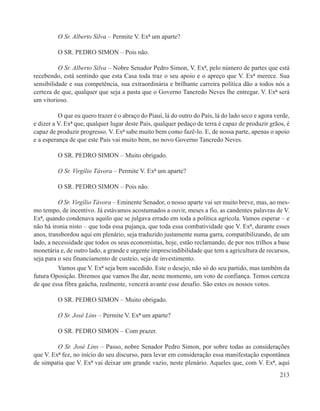 O Sr. Alberto Silva – Permite V. Exª um aparte?

         O SR. PEDRO SIMON – Pois não.

          O Sr. Alberto Silva – Nobre Senador Pedro Simon, V. Exª, pelo número de partes que está
recebendo, está sentindo que esta Casa toda traz o seu apoio e o apreço que V. Exª merece. Sua
sensibilidade e sua competência, sua extraordinária e brilhante carreira política dão a todos nós a
certeza de que, qualquer que seja a pasta que o Governo Tancredo Neves lhe entregar. V. Exª será
um vitorioso.

          O que eu quero trazer é o abraço do Piauí, lá do outro do País, lá do lado seco e agora verde,
e dizer a V. Exª que, qualquer lugar deste País, qualquer pedaço de terra é capaz de produzir grãos, é
capaz de produzir progresso. V. Exª sabe muito bem como fazê-lo. E, de nossa parte, apenas o apoio
e a esperança de que este País vai muito bem, no novo Governo Tancredo Neves.

         O SR. PEDRO SIMON – Muito obrigado.

         O Sr. Virgílio Távora – Permite V. Exª um aparte?

         O SR. PEDRO SIMON – Pois não.

          O Sr. Virgílio Távora – Eminente Senador, o nosso aparte vai ser muito breve, mas, ao mes-
mo tempo, de incentivo. Já estávamos acostumados a ouvir, meses a fio, as candentes palavras de V.
Exª, quando condenava aquilo que se julgava errado em toda a política agrícola. Vamos esperar – e
não há ironia nisto – que toda essa pujança, que toda essa combatividade que V. Exª, durante esses
anos, transbordou aqui em plenário, seja traduzido justamente numa garra, compatibilizando, de um
lado, a necessidade que todos os seus economistas, hoje, estão reclamando, de por nos trilhos a base
monetária e, de outro lado, a grande e urgente imprescindibilidade que tem a agricultura de recursos,
seja para o seu financiamento de custeio, seja de investimento.
          Vamos que V. Exª seja bem sucedido. Este o desejo, não só do seu partido, mas também da
futura Oposição. Diremos que vamos lhe dar, neste momento, um voto de confiança. Temos certeza
de que essa fibra gaúcha, realmente, vencerá avante esse desafio. São estes os nossos votos.

         O SR. PEDRO SIMON – Muito obrigado.

         O Sr. José Lins – Permite V. Exª um aparte?

         O SR. PEDRO SIMON – Com prazer.

         O Sr. José Lins – Passo, nobre Senador Pedro Simon, por sobre todas as considerações
que V. Exª fez, no início do seu discurso, para levar em consideração essa manifestação espontânea
de simpatia que V. Exª vai deixar um grande vazio, neste plenário. Aqueles que, com V. Exª, aqui
                                                                                                    213
 