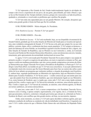 V. Exª representa o Rio Grande do Sul, Estado tradicionalmente ligado às atividades do
campo e deve levar a experiência do seu povo, da sua gente, para difundir, por todo o Brasil, o que
se faz no Rio Grande do Sul. Sempre defendi o técnico, porque ele é necessário, ao lado do político,
ajudando-o, orientando-o e resolvendo os problemas que o político lhe propõe.
          V. Exª tem toda esta capacidade para ser um grande Ministro. De coração, desejamos que
realize uma grande gestão à frente da Pasta que lhe foi confiada.

         O SR. PEDRO SIMON – Muito obrigado, Sr. Presidente.

         O Sr. Humberto Lucena – Permite V. Exª um aparte?

         O SR. PEDRO SIMON – Pois não.

           O Sr. Humberto Lucena – V. Exª está recebendo, hoje, na sua despedida circunstancial do
Senado Federal, guindado que foi às altas funções de Ministro de Estado para os Assuntos da Agricul-
tura, uma verdadeira consagração do Senado. E V. Exª faz jus a ela, pelo que sempre foi, na sua vida
pública: coerente, digno, altivo, combatente das boas causas populares. V. Exª sempre se destacou, a
partir da liderança do nosso Partido, na Assembléia Legislativa do Rio Grande do Sul e, depois, nas
altas funções de Senador da República, seja no Plenário ou nas Comissões e, ainda, na Comissão
Executiva do Partido do Movimento Democrático Brasileiro, como um democrata convicto, lutando,
tenazmente, pelo apressamento da normalidade institucional em nosso País.
           E, agora, V. Exª é convocado pelo Presidente Tancredo Neves para compor a sua equipe de
primeiro escalão e vai gerir os negócios da agricultura, em meio à expectativa reinante no País, que
espera e confia nas mudanças prometidas e que são o nosso grande compromisso em termos da Alian-
ça Democrática que elegeu Tancredo Neves para a Presidência da República. A Pasta que V. Exª vai
dirigir é uma Pasta difícil, na medida em que V. Exª tem essa consciência. A sua ação administrativa
vai depender muito dos recursos que lhe forem liberados para fazer face ao custeio das safras e para
efeito de levar adiante um programa que realmente melhore a situação da produção rural brasileira.
E, embora hoje, seguindo paralelamente ao Ministério da Agricultura, haja um Ministério Extraor-
dinário para Assuntos Fundiários, V. Exª há de convir – e tenho certeza de que está atento para isso
– que não poderá ficar fora do problema fundiário, que está intimamente ligado ao seu Ministério.
E eu, como homem do Nordeste, que é a região que, como sabe V. Exª, tem a mais rígida estrutura
agrária do País, confio e espero que V. Exª haverá de estimular, ao máximo, uma reforma agrária, no
País. Confio e espero que V. Exª haverá de estimular, ao máximo, uma reforma agrária, no Brasil,
em termos autênticos, em termos democráticos.
           E, para isso, como sabe V. Exª, o nosso compromisso e do Presidente Tancredo Neves,
inclusive com a Contag, é apenas cumprir, rigorosamente, a lei vigente, isto é, o Estatuto da Terra,
para que possamos, inclusive, contornar a situação gravíssima que está por aí, sobretudo no Norte e
Nordeste do Brasil, com conflitos que têm gerado mortes, até hoje, na sua maioria, impunes.
           Então, neste momento, eu clamo a V. Exª pelo apoio decidido à reforma agrária, para que
tenhamos condições de melhorar as condições de vida do trabalhador rural brasileiro. Congratulo-me
com V. Exª e tenho certeza de que o Ministro Pedro Simon não será diferente do Deputado Pedro
220
 