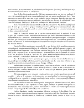 decisão isolada, de individualismo, de personalismo, de caciquismo, que começa desde a organização
da sociedade e avança através da vida política.
           Isto, Sr. Presidente, está mudando. E é importante que se diga que isto está mudando. O
povo está entendendo que é gente, o povo está entendendo que aquela posição de ele dizer: “Mas,
quem sou eu, um operário; quem sou eu, um agricultor; quem sou eu uma dona-de-casa; quem sou
eu, um jovem; quem sou eu, um empresário, para querer influir nos destinos da minha Pátria? Isto é
coisa do Presidente, do Ministro, do Senador, do Deputado. Não tenho nada com isso”.
           Este pensamento está sendo substituído, a cada dia, por outro, Sr. Presidente: que é tijolo em
cima de tijolo que se constrói a Igreja, a Catedral, o Exército, o Congresso, que se constroem todas
as organizações, que é o cidadão, unindo-se a outro cidadão, organizando-se comunitariamente, que
se faz o pensamento nacional.
           Hoje, Sr. Presidente, sente-se que há esse interesse de organizar-se, de somar-se, de unir-
se, para que, dessa união nasça uma entidade comunitária que tenha condições de influenciar. Isso
é importante e isso é necessário, principalmente para esta Casa, principalmente para o Congresso
Nacional, que é o órgão de decisão da vida brasileira, que poderá e terá, cada vez mais, presença no
debate e na discussão do pensamento representativo da sociedade organizada e não o individualismo
das decisões pessoais.
           Senhor Presidente, a vida de um homem decide os seus destinos. Vivi, nesta Casa, momentos
tremendamente importantes e significativos da minha vida. Daqui, saí, há alguns meses, para ser Mi-
nistro de Estado da Agricultura, experiência que muito me honrou. Servir ao Governo do Presidente
José Sarney, cargo que deixei no prazo necessário a uma candidatura que não busquei, até porque,
nesta Casa, ao lado das alegrias, Sr. Presidente, vivi, a nível pessoal, os meus problemas e os vivendo,
pensei em largar a vida pública e dedicar aos meus filhos o tempo que tinha.
           Se o destino traça os rumos que temos que seguir, vou para o Governo do Rio Grande do
Sul, estado que tem tradição e história, que vive, na verdade, uma das horas mais difíceis, no que
tange à sua economia e, principalmente, às suas finanças públicas.
           Durante toda a campanha, Senhor Presidente, fiz questão de defender a tese de entendimen-
to, a tese de que a hora que estamos vivendo, a nível de Brasília e a nível de Rio Grande do Sul, é a
hora do diálogo, é a hora do chamamento de todas as forças, para que possamos, juntos, superar os
problemas que estamos vivendo.
           Fiz uma campanha nesse tom, com o maior carinho, com o maior respeito aos nossos ad-
versários e – diga-se de passagem – reciprocamente, nos respeitando, e buscarmos continuar uma
política de Governo comunitário, para que a sociedade, junta, conheça os problemas, dificuldades e,
junta, busque os entendimentos necessários.
           Sr. Presidente, vivemos uma hora de grandes interrogações: o destino do nosso País, a hora
da sociedade brasileira, a Nova República. Vivemos, agora, uma hora de grandes interrogações, no
encerramento desta sessão legislativa, quando praticamente só voltarão a se reunir os próximos se-
nadores para participar da Assembléia Nacional Constituinte.
           Saímos daqui com grandes interrogações. Saio com esperanças, Sr. Presidente. Não que
eu seja um ufanista, no sentido de dizer que todas as coisas estão resolvidas. Orgulho-me muito de,
durante 20 anos, ter sido o Presidente da Oposição no Rio Grande do Sul, durante 16 anos, Líder na
230
 