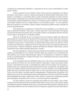 o fenômeno da contaminação ambiental e o surgimento de novas e graves enfermidades de caráter
agudo e crônico.
           Ainda na questão do meio ambiente, Pedro Simon apresentou proposição com objetivo
disciplinar, conscientizar e orientar os agentes participantes da cadeia produtiva (fabricantes, distri-
buidores, revendedores e consumidores finais), quanto à destinação adequada a ser dada a determi-
nados produtos e subprodutos que contenham substâncias tóxicas. Simon argumenta que descartados
ou depositados indiscriminadamente na natureza, tais produtos podem contaminar o meio ambiente
com resíduos altamente nocivos à saúde humana e ao ecossistema em geral – no caso específico,
baterias de automóveis, de telefones celulares e pilhas eletroquímicas (pilhas comuns, utilizadas em
diversos eletrodomésticos).
           Outra proposição visa regularizar a situação dos sítios arqueológicos e, em especial, a pro-
teção ao patrimônio fossilífero. Hoje, dada a vacância legal sobre o tema, adicionada à divergência
conceitual do tratamento da questão, gera-se um quadro confuso e um desamparo formal no trato dos
recursos fósseis, sua pesquisa, seu resguardo e defesa.
           Diante da verificação de que os motoristas de táxi de inúmeras cidades não tinham tido
oportunidade de se beneficiarem da isenção do IPI na aquisição de veículos automotores movidos a
álcool, porque terminara o prazo de isenção sem que nessas cidades tivessem sido sequer instaladas
as bombas ou postos para a venda de álcool, o Senador Pedro Simon tomou uma iniciativa. Havia
um decreto que dispensava o pagamento de IPI nas aquisições de táxi dos motoristas profissionais,
por mais um ano. A matéria é tratada por espasmos de benefícios tributários. Pedro Simon, sensível
à questão da classe, propôs legislação perene para a isenção.
           Da maior importância é o projeto de lei que pretende que obras públicas iniciadas não sofram
solução de continuidade até sua conclusão. Pretende, ainda, que se promova um levantamento das
obras públicas cuja execução esteja paralisada, suspensa e em andamento e os respectivos estágios
em que se encontram para que o Congresso Nacional, com a colaboração do Executivo, possa decidir
que destino dar às mesmas.
           Uma outra proposta tem por finalidade romper com a visão cada vez mais predominante de
que a escola de nível básico deve tão-somente transmitir informações e saberes que tenham utilida-
de para a vida profissional ou para a continuidade dos estudos em nível superior. No seu projeto, o
Senador rejeita essa concepção puramente instrumental da escola, tornando mais conseqüente o fato
de que ela é também responsável pela formação ética e cívica dos estudantes. Essa responsabilidade
ganha ainda maior relevância diante do tempo cada vez mais exíguo que muitos pais dispõem para
conviver com seus filhos, sem poder educá-los adequadamente, e também diante do papel por vezes
deletério que os meios de comunicação de massa, particularmente a televisão, assumem na formação
das personalidades das crianças e adolescentes. Nesse contexto, a criação de um componente curricular
para a abordagem de questões éticas e cívicas se reveste de inequívoca importância.
           Um tema polêmico recente foi antecipado pelo Senador há muito tempo. Como comple-
mentação do Projeto Internacional do Gasoduto Brasil–Bolívia, hoje em crise, Pedro Simon sugeriu
a instituição do gasoduto Argentina–Brasil, que se estenderia do nordeste argentino, entrando em solo
nacional pela fronteira com o Rio Grande do Sul em Uruguaiana, seguindo curso por Santa Maria e
22
 