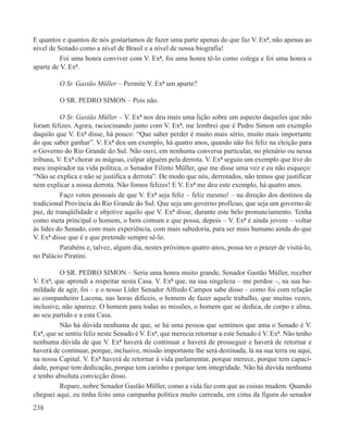 E quantos e quantos de nós gostaríamos de fazer uma parte apenas do que faz V. Exª, não apenas ao
nível de Senado como a nível de Brasil e a nível de nossa biografia!
          Foi uma honra conviver com V. Exª, foi uma honra tê-lo como colega e foi uma honra o
aparte de V. Exª.

         O Sr. Gastão Müller – Permite V. Exª um aparte?

         O SR. PEDRO SIMON – Pois não.

          O Sr. Gastão Müller – V. Exª nos deu mais uma lição sobre um aspecto daqueles que não
foram felizes. Agora, raciocinando junto com V. Exª, me lembrei que é Pedro Simon um exemplo
daquilo que V. Exª disse, há pouco: “Que saber perder é muito mais sério, muito mais importante
do que saber ganhar”. V. Exª deu um exemplo, há quatro anos, quando não foi feliz na eleição para
o Governo do Rio Grande do Sul. Não ouvi, em nenhuma conversa particular, no plenário ou nessa
tribuna, V. Exª chorar as mágoas, culpar alguém pela derrota. V. Exª seguiu um exemplo que tive do
meu inspirador na vida política, o Senador Filinto Müller, que me disse uma vez e eu não esqueço:
“Não se explica e não se justifica a derrota”. De modo que nós, derrotados, não temos que justificar
nem explicar a nossa derrota. Não fomos felizes! E V. Exª me deu este exemplo, há quatro anos.
          Faço votos pessoais de que V. Exª seja feliz – feliz mesmo! – na direção dos destinos da
tradicional Província do Rio Grande do Sul. Que seja um governo profícuo, que seja um governo de
paz, de tranqüilidade e objetive aquilo que V. Exª disse, durante este belo pronunciamento. Tenha
como meta principal o homem, o bem comum e que possa, depois – V. Exª é ainda jovem – voltar
às lides do Senado, com mais experiência, com mais sabedoria, para ser mais humano ainda do que
V. Exª disse que é e que pretende sempre sê-lo.
          Parabéns e, talvez, algum dia, nestes próximos quatro anos, possa ter o prazer de visitá-lo,
no Palácio Piratini.

          O SR. PEDRO SIMON – Seria uma honra muito grande, Senador Gastão Müller, receber
V. Exª, que aprendi a respeitar nesta Casa. V. Exª que, na sua singeleza – me perdoe –, na sua hu-
mildade de agir, foi – e o nosso Líder Senador Alfredo Campos sabe disso – como foi com relação
ao companheiro Lucena, nas horas difíceis, o homem de fazer aquele trabalho, que muitas vezes,
inclusive, não aparece. O homem para todas as missões, o homem que se dedica, de corpo e alma,
ao seu partido e a esta Casa.
          Não há dúvida nenhuma de que, se há uma pessoa que sentimos que ama o Senado é V.
Exª, que se sentiu feliz neste Senado é V. Exª, que merecia retornar a este Senado é V. Exª. Não tenho
nenhuma dúvida de que V. Exª haverá de continuar e haverá de prosseguir e haverá de retornar e
haverá de continuar, porque, inclusive, missão importante lhe será destinada, lá na sua terra ou aqui,
na nossa Capital. V. Exª haverá de retornar à vida parlamentar, porque merece, porque tem capaci-
dade, porque tem dedicação, porque tem carinho e porque tem integridade. Não há dúvida nenhuma
e tenho absoluta convicção disso.
          Repare, nobre Senador Gastão Müller, como a vida faz com que as coisas mudem. Quando
cheguei aqui, eu tinha feito uma campanha política muito carreada, em cima da figura do senador
238
 