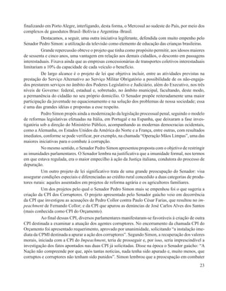 finalizando em Porto Alegre, interligando, desta forma, o Mercosul ao sudeste do País, por meio dos
complexos de gasodutos Brasil–Bolívia e Argentina–Brasil.
          Destacamos, a seguir, uma outra iniciativa legiferante, defendida com muito empenho pelo
Senador Pedro Simon: a utilização da televisão como elemento de educação das crianças brasileiras.
          Grande repercussão obteve o projeto que tinha como propósito permitir, aos idosos maiores
de sessenta e cinco anos, uma vantagem em relação aos demais cidadãos, o desconto em passagens
interestaduais. Fixava ainda que as empresas concessionárias de transportes coletivos interestaduais
limitariam a 10% da capacidade de cada veículo o benefício.
          De largo alcance é o projeto de lei que objetiva incluir, entre as atividades previstas na
prestação do Serviço Alternativo ao Serviço Militar Obrigatório a possibilidade de os não-engaja-
dos prestarem serviços no âmbito dos Poderes Legislativo e Judiciário, além do Executivo, nos três
níveis de Governo: federal, estadual e, sobretudo, no âmbito municipal, facultando, deste modo,
a permanência do cidadão no seu próprio domicílio. O Senador propõe reiteradamente uma maior
participação da juventude no equacionamento e na solução dos problemas de nossa sociedade; essa
é uma das grandes idéias e propostas a esse respeito.
          Pedro Simon propôs ainda a modernização da legislação processual penal, seguindo o modelo
de reformas legislativas efetuadas na Itália, em Portugal e na Espanha, que deixaram a fase inves-
tigatória sob a direção do Ministério Público, acompanhando as modernas democracias ocidentais,
como a Alemanha, os Estados Unidos da América do Norte e a França, entre outras, com resultados
imediatos, conforme se pode verificar, por exemplo, na chamada “Operação Mãos Limpas”, uma das
maiores iniciativas para o combate à corrupção.
          No mesmo sentido, o Senador Pedro Simon apresentou proposta com o objetivo de restringir
as imunidades parlamentares. O Senador lembra na justificativa que a imunidade formal, nos termos
em que estava regulada, era o maior empecilho à ação da Justiça italiana, condutora do processo de
depuração.
          Um outro projeto de lei significativo trata de uma grande preocupação do Senador: visa
assegurar condições especiais e diferenciadas ao crédito rural concedido a duas categorias de produ-
tores rurais: aqueles assentados em projetos de reforma agrária e os agricultores familiares.
          Um dos projetos pelo qual o Senador Pedro Simon mais se empenhou foi o que sugeria a
criação da CPI dos Corruptores. O projeto apresentado pelo Senador gaúcho veio em decorrência
da CPI que investigou as acusações de Pedro Collor contra Paulo César Farias, que resultou no im-
peachment de Fernando Collor; e da CPI que apurou as denúncias de José Carlos Alves dos Santos
(mais conhecida como CPI do Orçamento).
          Ao final dessas CPI, diversos parlamentares manifestaram-se favoráveis à criação de outra
CPI destinada a examinar a atuação dos agentes corruptores. No encerramento da chamada CPI do
Orçamento foi apresentado requerimento, aprovado por unanimidade, solicitando “a instalação ime-
diata da CPMI destinada a apurar a ação dos corruptores”. Segundo Simon, a recuperação dos valores
morais, iniciada com a CPI do Impeachment, teria de prosseguir e, por isso, seria imprescindível a
investigação dos fatos apontados nas duas CPI já solicitadas. Disse na época o Senador gaúcho: “A
Nação não compreende por que, após tantas notícias, nada tenha sido apurado e, muito menos, que
corruptos e corruptores não tenham sido punidos”. Simon lembrou que a preocupação em combater
                                                                                                 23
 