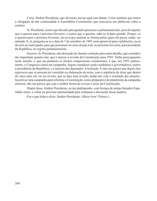 Creio, Senhor Presidente, que devemos iniciar aqui este debate. Creio também que temos
a obrigação de dar continuidade à Assembléia Constituinte, que convocou um plebiscito sobre a
matéria.
           Sr. Presidente, temos que discutir para quando queremos o parlamentarismo, pois há aqueles
que o querem para o próximo Governo, e outros que o querem, sabe-se lá para quando. Porque, se
o querem para o próximo Governo, ter-se-á que analisar as formas pelas quais ele possa, então, ser
adotado. E, aí, pergunta-se se a data de 7 de setembro de 1993 seria aprazível para o plebiscito, ou se
deveria ser antecipado, para que possamos ter uma eleição real, no próximo Governo, para presidente
da República, no regime parlamentarista.
           Encerro, Sr. Presidente, não deixando de chamar a atenção para outro detalhe, que considero
tão importante quanto este, que é marcar a revisão da Constituição para 1993. Tenho preocupações
neste sentido, e, que me perdoem os ilustres congressistas constituintes, é que, em 1993, pratica-
mente, o Congresso estará em campanha. Alguns senadores serão candidatos a governadores, outros
à presidência da República, e a maioria dos deputados, à reeleição. E não me parece que depois dos
equívocos que se possam ter cometido na elaboração do texto, com a sapiência de dizer que dentro
de cinco anos ele vai ser revisto, que se faça uma revisão, tendo em vista o resultado das eleições.
Incentivar uma campanha para reformar a Constituição, como preparativo de plataforma da campanha
eleitoral, não me parece que seja a melhor forma de revisar o texto da Constituição.
           Diante disso, Senhor Presidente, eu me predisponho, com licença do amigo Senador Espe-
ridião Amin, a voltar na próxima oportunidade para continuar a discussão dessa matéria.
           Era o que tinha a dizer, Senhor Presidente. (Muito bem! Palmas.)




260
 