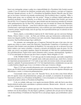 houve um contragolpe, porque o golpe era a impossibilidade de o Presidente João Goulart assumir
o poder. E isso foi expresso em manifesto assinado pelos chefes militares e enviado ao Congresso
Nacional. Quando procurei, no dia 27, o Presidente da República Ranieri Mazzilli, para lhe dizer
que eu iria tomar a iniciativa da emenda constitucional, Sua Excelência disse o seguinte. “Olha, o
Senhor pode tornar, mas os militares não vão aceitar”. Porque os militares tinham publicado um
manifesto proibindo a vinda a Brasília, ou ao Brasil, do então Presidente João Goulart, que estava
fora do País. Foi o Congresso Nacional que, aproveitando uma das numerosas emendas do eminente
Líder parlamentarista que foi Raul Pila, assinada por mais da metade da Câmara dos Deputados,
que eu também havia subscrito – como havia subscrito todas as anteriores –, a converteu em texto
constitucional, a aprovação do parlamentarismo, com os defeitos que eram indispensáveis para obter
a maioria, porque, naquele tempo, mais do que hoje, havia presidencialistas que só cederam em face
dos acontecimentos.
          Houve, depois, a concordância expressa do Sr. João Goulart, que nos convocou Santiago
Dantas, Afonso Arinos e a mim – de Paris, por telefone, para que tomássemos conhecimento do
inteiro teor daquela medida. Sua Excelência com tudo concordou. Surpreendente, porém, no dia da
sua posse, Sua Excelência pregou logo o plebiscito.
          Foi, portanto, um contragolpe que o Congresso Nacional deu para evitar uma crise que
jogaria uns contra os outros, numa luta fratricida e injustificada. Cumprimos a Constituição e em-
possamos João Goulart como presidente da República. Foi uma pena que ele se deixasse levar por
outros sonhos e por outros conselhos, e tomasse a iniciativa do plebiscito antes do prazo. Foi ele,
então, que cavou a sua própria sepultura. Quem foi derrotado em 1964 não foi o parlamentarismo,
foi o presidencialismo. Espero trazer outros elementos sobre o assunto, oportunamente. Agradeço a
V. Exª ter antecipado um discurso que devo fazer a respeito. Muito obrigado a V. Exª.
          O SR. PEDRO SIMON – V. Exª sabe que não foi minha intenção, nem tenho competência
para antecipar um discurso de V. Exª, quando muito, tenho para anunciar que, muito breve, teremos
um importante pronunciamento de V. Exª onde sei que todos nós teremos muita coisa que aprender,
respeitar e aplaudir. Os pronunciamentos de V. Exª são importantíssimos, notadamente esse que tem
o cunho histórico daquele que viveu e vai retratar os fatos que vivenciou e dirigiu.
          Digo a V. Exª que concordo plenamente com o seu pronunciamento. É claro que todos sa-
bemos que foi difícil passar a emenda parlamentarista, porque ela veio com algumas alterações que
dificultaram, e muito, a vivência do parlamentarismo.
          Conversando várias vezes com o Dr. Tancredo Neves, ele me dizia como foram difíceis
para ele aqueles meses de parlamentarismo, porque, por exemplo, as assinaturas de nomeação de
funcionários cabiam só ao Presidente da República; o envio de projetos ao Congresso Nacional e a
sanção dos projetos cabiam ao Presidente da República.
          E ele, na verdade, tinha que viver aquele movimento híbrido, onde não havia uma distri-
buição nítida de tarefas entre o presidente e o primeiro-ministro. Mesmo assim – dizia ele – as coisas
iam bem e teriam ido adiante.
          É interessante que se saliente aqui que o Dr. Tancredo Neves, Primeiro-Ministro, não teve
nenhum voto de desconfiança. Ele não largou o gabinete, o gabinete não caiu por ele ter tido algum
voto de desconfiança. O Gabinete de Tancredo Neves caiu porque alguns, que já defendiam o presi-
268
 