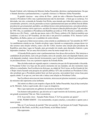 Senado Federal, sob a liderança do Ministro Jarbas Passarinho, derrotou o parlamentarismo. Ou que
o Senado derrotou o parlamentarismo, e o grande vitorioso é o Ministro Jarbas Passarinho.
           O grande vitorioso – uma vitória de Pirro – pode ter sido o Ministro Passarinho ou até
mesmo o Presidente Collor; mas o parlamentarismo não foi derrotado – é bom que se esclareça. Foi
derrotada, isto sim, a emenda do Senador José Richa, uma emenda que tinha dois aspectos a serem
considerados: primeiro, com ela, pretendia-se trazer o parlamentarismo para um debate fora do debate
presidencial, governamental, partidário; um debate técnico entre parlamentarismo e presidencialismo.
A Constituinte cometeu vários equívocos: um deles foi marcar a data do plebiscito para 7 de setembro
de 1993. Ora, os candidatos à Presidência da República já estão aí. O Dr. Brizola é candidato; o Dr.
Quércia ou o Dr. Fleury – cada dia que passa, mais o Dr. Fleury, embora o Dr. Quércia também seja
candidato; o Lula ou a Srª Erundina, um dos dois é um provável candidato. O Sr. Antonio Carlos
Magalhães, da Bahia, parece ser o candidato de centro-direita.
           Se agora já se falam nesses nomes, como estarão as candidaturas em 7 de setembro de 1993?
As candidaturas estarão na rua. Estarão em pleno vapor, fazendo as composições, porque dessa vez
não teremos uma eleição solteira, como a do Dr. Collor; teremos uma eleição para presidente da
República, para duas vagas no Senado, para governador de estado, para deputados federais e para
deputados estaduais. Vai ser uma efervescência como há muito tempo não se via.
           A Emenda Richa queria votar o parlamentarismo fora dessa efervescência. Não interessa a
candidatura do presidente, nem a do governador, nem a do senador, nem a do deputado federal, nem
a do deputado estadual, vamos discutir tecnicamente o que é melhor para o Brasil: parlamentarismo
ou presidencialismo. Esse era o primeiro aspecto da Emenda Richa.
           Mas ela tinha ainda um segundo aspecto: a maneira com que ela foi apresentada e discutida.
O Presidente Collor vive hoje um dos piores momentos do seu mandato, um dos momentos mais
difíceis e conturbados. Sua Excelência me dizia que, na cidade de Três Coroas, no Rio Grande do Sul,
o Ibope estaria fazendo uma pesquisa de opinião pública: 82% não acreditam no Presidente Collor;
não acreditam que o Presidente poderá fazer um bom governo, nem poderá fazer coisas boas para
aquela cidade. E ao que sei, este tem sido o índice com relação ao Presidente Collor.
           Sua Excelência atravessa um mau momento, atravessa um péssimo momento; o seu gabinete
de ministros não representa coisa nenhuma.
           Até ontem eu olhava com respeito a figura do Dr. Jarbas Passarinho, hoje já faço restrições
ao Sr. Ministro. Acho-o equivocado, não é o que eu imaginava.
           Mas o que representa um gabinete de ministros do Senhor Collor?
           Um homem todo-poderoso, que deveria ser o super ministro da Economia, quem é ele? É
um grande economista? Não sei. Não é economista.
           O Sr. Esperidião Amin – Senador Pedro Simon, V. Exª me permite um aparte?
           O SR. PEDRO SIMON – Um momentinho, só para concluir, e concederei o aparte com o
maior prazer.
           Não sei. É um homem de partido? Não tem partido. É um homem de Estado? Representa
a economia de São Paulo, ou do Rio, ou do Paraná, ou de Minas Gerais?
           Não representa.
                                                                                                  277
 
