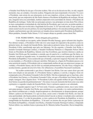 o Senador José Richa fez de que o Governo acabou. Não sei se ele deveria ter dito, ou não, naquele
momento, mas, na verdade, o Governo acabou. Ninguém está mais respeitando o Governo. Vi e ouvi
o Presidente, num arrojo do seu entusiasmo ou de seus impulsos, criticar a classe empresarial. Li,
num jornal, que um empresário de São Paulo chamou o Presidente da República de moleque. Há um
ano, ninguém teria essa autoridade, nenhum empresário teria autoridade de chamar o Presidente da
República de moleque. Tenho lido nos principais jornais e nas principais revistas deste País críticas
as mais contundentes à intimidade da vida familiar do Presidente, que é um erro, na minha opinião, é
um absurdo. Mas isso revela toda a fragilidade do Governo. V. Exª tem toda razão. O que aconteceu
ontem nesta Casa foi um erro político, foi uma fragilidade política e foi uma desconfiança política em
relação a parlamentares que não mereciam ser tratados dessa maneira pelo Presidente da República.
Meus parabéns, Senador Pedro Simon, V. Exª sempre abraça as grandes causas deste País.

          O SR. PEDRO SIMON – Muito obrigado pela gentileza.
          Com relação ao seu aparte, nobre Senador Divaldo Suruagy, quero salientar dois ângulos.
Nos últimos tempos, o Presidente Collor não teve uma reação de expectativa tão positiva como no
primeiro turno, da votação da Emenda Richa. Aprovada no primeiro turno, ficou clara a isenção do
Presidente Collor, manifestada aqui pela sua liderança. No dia seguinte, o Senador José Richa, o
Senador Fernando Henrique Cardoso, o Senador Guilherme Palmeira e o Deputado Nelson Jobim
foram ao Presidente da República, falaram com Sua Excelência, que mostrou interesse e pediu ao
Senador José Richa que lhe mandasse a emenda, que ele queria ler, e confirmou que lhe daria, no-
vamente, isenção no segundo turno. As manchetes dos jornais mostravam a posição de respeito do
Presidente da República. Ficou esclarecido que a Emenda, a ação do Congresso Nacional, não visava
ao seu mandato, e o Presidente se deu por satisfeito. Dali para cá, a figura do Presidente passou a ter
uma auréola de respeito. O Presidente está se comportando melhor do que seu antecessor, porque, na
verdade, o Presidente Sarney não foi feliz na emenda parlamentarista. Ele não ficou à margem dos
acontecimentos, quando deveria tê-lo feito. Ele influenciou a Assembléia Nacional Constituinte.
          Vai acabar acontecendo o que disse o Senador José Richa. Este ano vamos dizer que está
bom com relação ao ano passado. E o Presidente Sarney é aplauso, é convite, é alegria e festa em
comparação com o Presidente Fernando Collor de Mello. Não há comparação que se faça hoje, entre
o Presidente José Sarney e o Presidente Fernando Collor, em que o Presidente José Sarney não leve
ampla vantagem. Ouvi alguém dizer: “O Presidente Collor está agindo melhor do que o Presidente
José Sarney na questão do parlamentarismo”. Ele nunca viveu um momento tão bom como esse entre
a primeira e a segunda votação da Emenda Richa. Este é o primeiro aspecto a ser salientado.
          O segundo aspecto é que V. Exª tem razão. Fizeram e ganharam ontem, mas é uma vitória
sem graça porque o Senador José Richa, que coordenava a sua emenda, e os outros parlamentares,
que ontem coordenavam a votação, despreocuparam-se; absolutamente se despreocuparam, porque
tinham a palavra do Presidente. É o que eu disse, assim como o Senador José Richa, em mais de
uma oportunidade: não há precedente na história desta Casa de se alterar o resultado entre o primeiro
e o segundo turno. E se não há precedente, se tem a palavra do Presidente da República, se tem a
tranqüilidade do Presidente da República... E há mais: no mesmo dia em que fomos à presença do
Presidente da República, o Senador José Richa, o Senador Fernando Henrique Cardoso, o Deputado
Nelson Jobim e eu, também fomos à presença do Sr. Ministro Jarbas Passarinho. Havia tranqüilida-
282
 