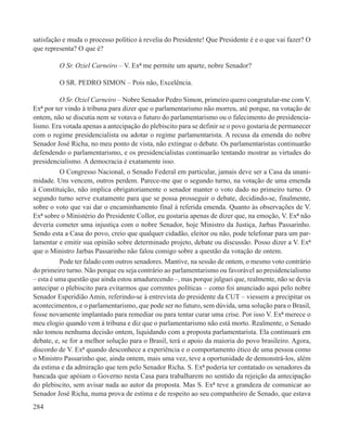 satisfação e muda o processo político à revelia do Presidente! Que Presidente é e o que vai fazer? O
que representa? O que é?

         O Sr. Oziel Carneiro – V. Exª me permite um aparte, nobre Senador?

         O SR. PEDRO SIMON – Pois não, Excelência.

          O Sr. Oziel Carneiro – Nobre Senador Pedro Simon, primeiro quero congratular-me com V.
Exª por ter vindo à tribuna para dizer que o parlamentarismo não morreu, até porque, na votação de
ontem, não se discutia nem se votava o futuro do parlamentarismo ou o falecimento do presidencia-
lismo. Era votada apenas a antecipação do plebiscito para se definir se o povo gostaria de permanecer
com o regime presidencialista ou adotar o regime parlamentarista. A recusa da emenda do nobre
Senador José Richa, no meu ponto de vista, não extingue o debate. Os parlamentaristas continuarão
defendendo o parlamentarismo, e os presidencialistas continuarão tentando mostrar as virtudes do
presidencialismo. A democracia é exatamente isso.
          O Congresso Nacional, o Senado Federal em particular, jamais deve ser a Casa da unani-
midade. Uns vencem, outros perdem. Parece-me que o segundo turno, na votação de uma emenda
à Constituição, não implica obrigatoriamente o senador manter o voto dado no primeiro turno. O
segundo turno serve exatamente para que se possa prosseguir o debate, decidindo-se, finalmente,
sobre o voto que vai dar o encaminhamento final à referida emenda. Quanto às observações de V.
Exª sobre o Ministério do Presidente Collor, eu gostaria apenas de dizer que, na emoção, V. Exª não
deveria cometer uma injustiça com o nobre Senador, hoje Ministro da Justiça, Jarbas Passarinho.
Sendo esta a Casa do povo, creio que qualquer cidadão, eleitor ou não, pode telefonar para um par-
lamentar e emitir sua opinião sobre determinado projeto, debate ou discussão. Posso dizer a V. Exª
que o Ministro Jarbas Passarinho não falou comigo sobre a questão da votação de ontem.
          Pode ter falado com outros senadores. Mantive, na sessão de ontem, o mesmo voto contrário
do primeiro turno. Não porque eu seja contrário ao parlamentarismo ou favorável ao presidencialismo
– esta é uma questão que ainda estou amadurecendo –, mas porque julguei que, realmente, não se devia
antecipar o plebiscito para evitarmos que correntes políticas – como foi anunciado aqui pelo nobre
Senador Esperidião Amin, referindo-se à entrevista do presidente da CUT – viessem a precipitar os
acontecimentos, e o parlamentarismo, que pode ser no futuro, sem dúvida, uma solução para o Brasil,
fosse novamente implantado para remediar ou para tentar curar uma crise. Por isso V. Exª merece o
meu elogio quando vem à tribuna e diz que o parlamentarismo não está morto. Realmente, o Senado
não tomou nenhuma decisão ontem, liquidando com a proposta parlamentarista. Ela continuará em
debate, e, se for a melhor solução para o Brasil, terá o apoio da maioria do povo brasileiro. Agora,
discordo de V. Exª quando desconhece a experiência e o comportamento ético de uma pessoa como
o Ministro Passarinho que, ainda ontem, mais uma vez, teve a oportunidade de demonstrá-los, além
da estima e da admiração que tem pelo Senador Richa. S. Exª poderia ter contatado os senadores da
bancada que apóiam o Governo nesta Casa para trabalharem no sentido da rejeição da antecipação
do plebiscito, sem avisar nada ao autor da proposta. Mas S. Exª teve a grandeza de comunicar ao
Senador José Richa, numa prova de estima e de respeito ao seu companheiro de Senado, que estava
284
 