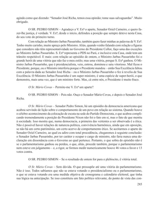 agindo como que dizendo: “Senador José Richa, temos essa opinião; tome suas salvaguardas”. Muito
obrigado.

          O SR. PEDRO SIMON – Agradeço a V. Exª o aparte, Senador Oziel Carneiro, e quero fa-
zer-lhe justiça, é verdade. V. Exª, desde o início, defendeu a posição que sempre deteve nesta Casa,
do seu voto do primeiro turno.
          Com relação ao Ministro Jarbas Passarinho, também quero fazer minhas as palavras de V. Exª.
Tenho muito carinho, muito apreço pelo Ministro. Aliás, quando venho falando com relação a figuras
que considero não têm representatividade no Governo do Presidente Collor, faço uma das exceções
ao Ministro Jarbas Passarinho. S. Exª representa o PDS no Pará, e inclusive esta Casa, onde tem um
trânsito respeitável. E mais: com relação ao episódio de ontem, o Ministro Jarbas Passarinho foi o
grande herói de uma vitória que não faz o meu estilo; mas uma vitória, porque S. Exª ganhou. O Mi-
nistro Jarbas Passarinho, que é presidencialista, veio, entrou, dominou e saiu vitorioso. Mal ficou o
Presidente, porque, ou o Ministro interferiu porque o Presidente mandou – então Sua Excelência faltou
com a palavra dada ao Senador José Richa – ou o Ministro Jarbas Passarinho o fez à revelia de Sua
Excelência. O Ministro Jarbas Passarinho é um super ministro, é uma espécie de super-herói, o que
demonstra, mais uma vez, que é um ministro forte. Mas, cá entre nós, o Presidente é muito fraco.

         O Sr. Mário Covas – Permite-me V. Exª um aparte?

         O SR. PEDRO SIMON – Pois não. Ouço o Senador Mário Covas, e depois o Senador José
Richa.

          O Sr. Mário Covas – Senador Pedro Simon, há um episódio da democracia americana que
acabou servindo de lição sobre o comportamento de um povo em relação ao sistema. Quando houve
o célebre acontecimento da colocação de escuta na sede do Partido Democrata, o que acabou compli-
cando tremendamente a posição do Presidente Nixon não foi o fato em si, mas o fato de que mentiu
à sociedade. Isso mostra que, numa democracia, a primeira das vertentes a ser observada é a ética.
Não é possível haver relações de natureza política, convivência harmônica, ainda que em oposição,
se não há um certo patrimônio, um certo acervo de comportamento ético. Se aceitarmos o aparte do
Senador Oziel Carneiro, ao qual eu adiro com total procedência, chegaremos à seguinte conclusão:
o Senador Jarbas Passarinho, por ter caráter e ocupar o cargo de ministro, não faria nunca uma de-
claração em dissonância com o Governo ao qual pertence. Portanto, o que sobra do episódio não é
se o parlamentarismo ganhou ou perdeu, o que, aliás, procede também, porque o parlamentarismo
nem esteve em julgamento – e, a rigor, se formos medir numericamente houve 46 votos a favor e 13
votos contra.

         O SR. PEDRO SIMON – Se o resultado de ontem for para o plebiscito, é vitória total.

         O Sr. Mário Covas – Sem dúvida. O que pressupõe até uma vitória do parlamentarismo.
Não é isso. Todos sabíamos que não se estava votando o presidencialismo ou o parlamentarismo,
o que se estava votando era uma medida objetiva de cronograma e calendário eleitoral, que tinha
sua lógica na antecipação. Se isso constituiu um fato político relevante, do ponto de vista das con-
                                                                                                 285
 